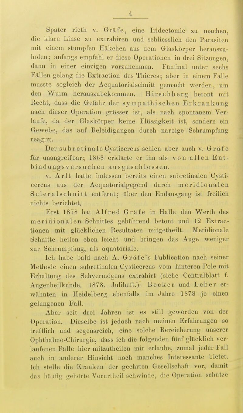 Später rietli v. Gräfe, eine Iridectomie zu machen, die klare Linse zu extraliiren und schliesslich den Parasiten mit einem stumpfen Häkchen aus dem Glaskörper herauszu- holen; anfangs empfahl er diese Operationen in drei Sitzungen, dann in einer einzigen vorzunehmen. Fünfmal unter sechs Fällen gelang die Extraction des Thieres; aber in einem Falle musste sogleich der Aequatorialschnitt gemacht werden, um den Wurm herauszubekommen. Hirsehberg betont mit Recht, dass die Gefahr der sympathischen Erkrankung nach dieser Operation grösser ist, als nach spontanem Ver- laufe, da der Glaskörper keine Flüssigkeit ist, sondern ein Gewebe, das auf Beleidigungen durch narbige Schrumpfung reagirt. Der subretiuale Cysticercus schien aber auch v. Gräfe für unangreifbar; 1868 erklärte er ihn als von allen Ent- binduBgsversuchen ausgeschlossen. V. Arlt hatte indessen bereits einen subretinalen Cysti- cercus aus der Aequatorialgegend durch meridionaleu Scleralschnitt entfernt; tiber den Endausgaug ist freilich nichts berichtet. Erst 1878 hat Alfred Gräfe in Halle den Werth des meridionalen Schnittes gebührend betont und 12 Extrac- tioneu mit glücklichen Resultaten mitgetheilt. Meridionale Schnitte heilen eben leicht und bringen das Auge weniger zur Schrumpfung, als äquatoriale. Ich habe bald nach A. Gräfe's Publication nach seiner Methode einen subretinalen Cysticercus vom hinteren Pole mit Erhaltung des Sehvermögens extrahirt (siehe Centraiblatt f. Augenheilkunde. 1878. Juliheft.) Becker und Leber er- wähnten in Heidelberg ebenfalls im Jahre 1878 je einen gelungenen Fall. Aber seit drei Jahren ist es still geworden von der Operation. Dieselbe ist jedoch nach meinen Erfahrungen so trefflich und segensreich, eine solche Bereicherung unserer Ophthalmo-Chirurgie, dass ich die folgenden fünf glücklich ver- laufenen Fälle hier mitzutheilen mir erlaube, zumal jeder Fall auch in anderer Hinsicht noch manches Interessante bietet. Ich stelle die Kranken der geehrten Gesellschaft vor, damit das häufig gehörle Vorurfhcii schwinde, die Operation sciuitze