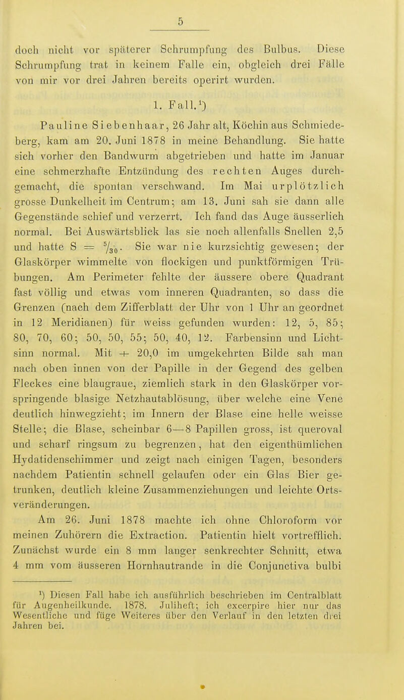 doch nicht vor späterer Schrumjifung des Bulbus. Diese Schrumpfung trat in keinem Falle ein, obgleich drei Fälle von mir vor drei Jahren bereits operirt wurden. 1. Fall.') Pauline Siebenhaar, 26 Jahr alt, Köchin aus Schmiede- berg, kam am 20. Juni 1878 in meine Behandlung. Sie hatte sich vorher den Bandvi^urm abgetrieben und hatte im Januar eine schmerzhafte Entzündung des rechten Auges durch- gemacht, die spontan verschwand. Im Mai urplötzlich grosse Dunkelheit im Centrum; am 13. Juni sah sie dann alle Gegenstände schief und verzerrt. Ich fand das Auge äusserlich normal. Bei Auswärtsblick las sie noch allenfalls Snellen 2,5 und hatte S = Sie war nie kurzsichtig gewesen; der Glaskörper wimmelte von flockigen und punktförmigen Trü- bungen. Am Perimeter fehlte der äussere obere Quadrant fast völlig und etwas vom inneren Quadranten, so dass die Grenzen (nach dem Zifferblatt der Uhr von 1 Uhr an geordnet in 12 Meridianen) für weiss gefunden wurden: 12, 5, 85; 80, 70, 60; 50, 50, 55; 50, 40, 12. Farbensinn und Licht- sinn normal. Mit -f- 20,0 im umgekehrten Bilde sah man nach oben innen von der Papille in der Gegend des gelben Fleckes eine blaugraue, ziemlich stark in den Glaskörper vor- springende blasige Netzhautablösung, über welche eine Vene deutlich hinwegzieht; im Innern der Blase eine helle weisse Stelle; die Blase, scheinbar 6—8 Papillen gross, ist queroval und scharf ringsum zu begrenzen, hat den eigenthümlichen Hydatidensehimmer und zeigt nach einigen Tagen, besonders nachdem Patientin schnell gelaufen oder ein Glas Bier ge- trunken, deutlich kleine Zusammenziehungen und leichte Orts- veränderungen. Am 26. Juni 1878 machte ich ohne Chloroform vor meinen Zuhörern die Extraction. Patientin hielt vortrefflich. Zunächst wurde ein 8 mm langer senkrechter Schnitt, etwa 4 mm vom äusseren Hornhautrande in die Conjunctiva bulbi ') Diesen Fall habe ich ausführlich beschrieben im Centralblatt für Augenheilkunde. 1878. Juliheft; ich excerpire hier nur das Wesentliche und füge Weiteres über den Verlauf in den letzten drei Jahren bei.