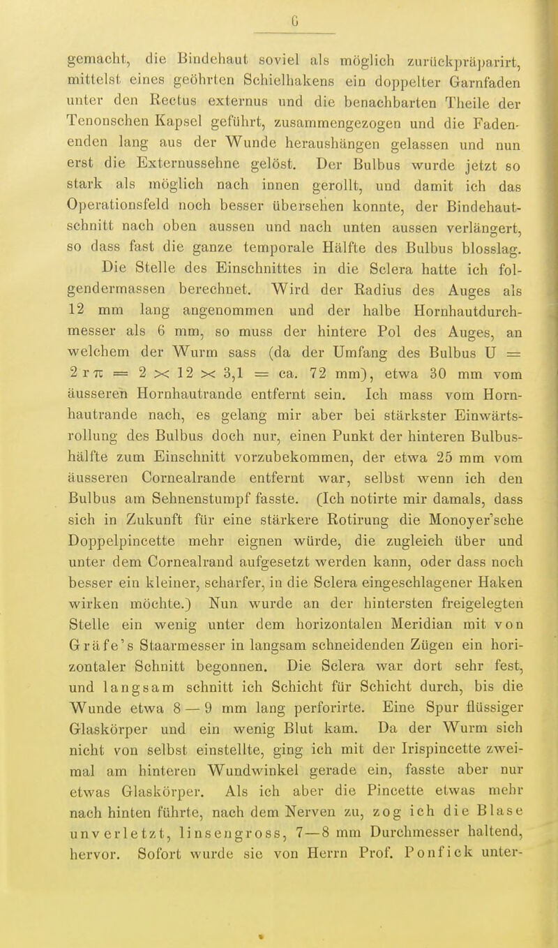 gemacht, die Bindehaut soviel als möglich zurückpräparirt, mittelst eines geöhrten Schielhakens ein doppelter Garnfaden unter den Rectus externus und die benachbarten Tlieile der Tenonschen Kapsel geführt, zusammengezogen und die Faden- enden lang aus der Wunde heraushängen gelassen und nun erst die Externussehne gelöst. Der Bulbus wurde jetzt so stark als möglich nach innen gerollt, und damit ich das Operationsfeld noch besser übersehen konnte, der Bindehaut- schnitt nach oben aussen und nach unten aussen verlängert, so dass fast die ganze temporale Hälfte des Bulbus blosslag. Die Stelle des Einschnittes in die Sclera hatte ich fol- gendermassen berechnet. Wird der Radius des Auges als 12 mm lang angenommen und der halbe Hornhautdurch- messer als 6 mm, so muss der hintere Pol des Auges, an welchem der Wurm sass (da der Umfang des Bulbus U = 2vn = 2 X 12 X 3,1 = ca. 72 mm), etwa 30 mm vom äusseren Hornhautrande entfernt sein. Ich mass vom Horn- hautrande nach, es gelang mir aber bei stärkster Einwärts- rollung des Bulbus doch nur, einen Punkt der hinteren Bulbus- hälfte zum Einschnitt vorzubekommen, der etwa 25 mm vom äusseren Cornealrande entfernt war, selbst wenn ich den Bulbus am Sehnenstumpf fasste. (Ich notirte mir damals, dass sich in Zukunft für eine stärkere Rotirung die Monoyer'sche Doppelpincette mehr eignen würde, die zugleich über und unter dem Cornealrand aufgesetzt werden kann, oder dass noch besser ein kleiner, scharfer, in die Sclera eingeschlagener Haken wirken möchte.) Nun wurde an der hintersten freigelegten Stelle ein wenig unter dem horizontalen Meridian mit von Gräfe's Staarmesser in langsam schneidenden Zügen ein hori- zontaler Schnitt begonnen. Die Sclera war dort sehr fest, und langsam schnitt ich Schicht für Schicht durch, bis die Wunde etwa 8 — 9 mm lang perforirte. Eine Spur flüssiger Glaskörper und ein wenig Blut kam. Da der Wurm sich nicht von selbst einstellte, ging ich mit der Irispincette zwei- mal am hinteren Wundwinkel gerade ein, fasste aber nur etwas Glaskörper. Als ich aber die Pincette etwas mehr nach hinten führte, nach dem Nerven zu, zog ich die Blase unverletzt, linsen gross, 7—8 mm Durchmesser haltend, hervor. Sofort wurde sie von Herrn Prof. Ponfick unter-