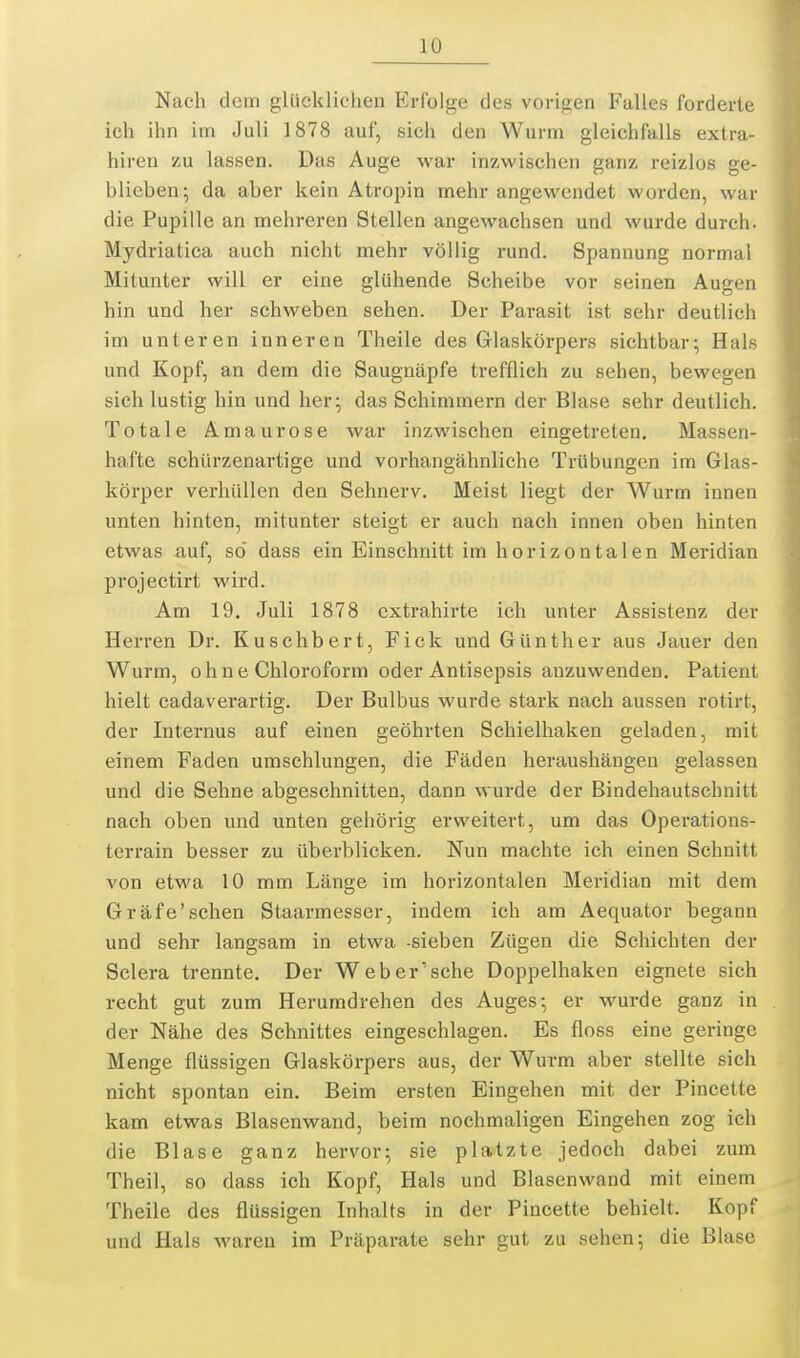 Nach dem glücklichen Erfolge des vorigen Falles forderte ich ihn im Juli 1878 auf, sich den Wurm gleichfalls extra- hiren zu lassen. Das Auge war inzwischen ganz reizlos ge- blieben; da aber kein Atropin mehr angewendet worden, war die Pupille an mehreren Stellen angewachsen und wurde durch. Mydriatica auch nicht mehr völlig rund. Spannung normal Mitunter will er eine glühende Scheibe vor seinen Augen hin und her schweben sehen. Der Parasit ist sehr deutlich im unteren inneren Theile des Glaskörpers sichtbar; Hals und Kopf, an dem die Saugnäpfe trefflich zu sehen, bewegen sich lustig hin und her; das Schimmern der Blase sehr deutlich. Totale Amaurose war inzwischen eingetreten. Massen- hafte schürzenartige und vorhangähnliche Trübungen im Glas- körper verhüllen den Sehnerv. Meist liegt der Wurm innen unten hinten, mitunter steigt er auch nach innen oben hinten etwas auf, so' dass ein Einschnitt im horizontalen Meridian projectirt wird. Am 19. Juli 1878 cxtrahirte ich unter Assistenz der Herren Dr. Kuschbert, Fick und Günther aus Jauer den Wurm, ohne Chloroform oder Antisepsis anzuwenden. Patient hielt cadaverartig. Der Bulbus wurde stark nach aussen rotirt, der Internus auf einen geöhrten Schielhaken geladen, mit einem Faden umschlungen, die Fäden heraushängen gelassen und die Sehne abgeschnitten, dann wurde der Bindehautschnitt nach oben und unten gehörig erweitert, um das Operations- terrain besser zu überblicken. Nun machte ich einen Schnitt von etwa 10 mm Länge im horizontalen Meridian mit dem Gräfe'sehen Staarmesser, indem ich am Aequator begann und sehr langsam in etwa -sieben Zügen die Schichten der Sclera trennte. Der Web er'sehe Doppelhaken eignete sich recht gut zum Herumdrehen des Auges; er wurde ganz in der Nähe des Schnittes eingeschlagen. Es floss eine geringe Menge flüssigen Glaskörpers aus, der Wurm aber stellte sich nicht spontan ein. Beim ersten Eingehen mit der Pincette kam etwas Blasenwand, beim nochmaligen Eingehen zog ich die Blase ganz hervor; sie platzte jedoch dabei zum Theil, so dass ich Kopf, Hals und Blasenwand mit einem Theile des flüssigen Inhalts in der Pincette behielt. Kopf und Hals waren im Präparate sehr gut zu sehen; die Blase