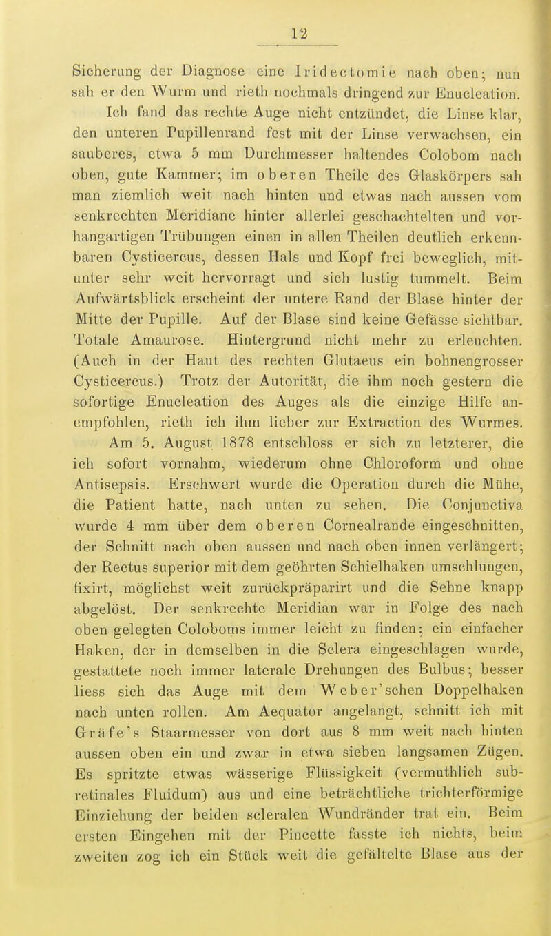 Sicherung der Diagnose eine Iridectomie nach oben; nun sah er den Wurnn und rieth nochmals dringend zur Enucleation. Ich fand das rechte Auge nicht entzündet, die Linse klar, den unteren Pupillenrand fest mit der Linse verwachsen, ein sauberes, etwa 5 mm Durchmesser haltendes Colobom nach oben, gute Kammer; im oberen Theile des Glaskörpers sah man ziemlich weit nach hinten und etwas nach aussen vom senkrechten Meridiane hinter allerlei geschachtelten und vor- hangartigen Trübungen einen in allen Theilen deutlich erkenn- baren Cysticercus, dessen Hals und Kopf frei beweglich, mit- unter sehr weit hervorragt und sich lustig tummelt. Beim Aufwärtsblick erscheint der untere Rand der Blase hinter der Mitte der Pupille. Auf der Blase sind keine Gefässe sichtbar. Totale Amaurose. Hintergrund nicht mehr zu erleuchten. (Auch in der Haut des rechten Glutaeus ein bohnengrosser Cysticercus.) Trotz der Autorität, die ihm noch gestern die sofortige Enucleation des Auges als die einzige Hilfe an- empfohlen, rieth ich ihm lieber zur Extraction des Wurmes. Am 5. August 1878 entschloss er sich zu letzterer, die ich sofort vornahm, wiederum ohne Chloroform und ohne Antisepsis. Ersehwert wurde die Operation durch die Mühe, die Patient hatte, nach unten zu sehen. Die Conjunctiva wurde 4 mm über dem oberen Cornealrande eingeschnitten, der Schnitt nach oben aussen und nach oben innen verlängert; der Rectus superior mit dem geöhrten Schielhaken umschlungen, fixirt, möglichst weit zurückpräparirt und die Sehne knapp abgelöst. Der senkrechte Meridian war in Folge des nach oben gelegten Coloboms immer leicht zu finden; ein einfacher Haken, der in demselben in die Sclera eingeschlagen wurde, gestattete noch immer laterale Drehungen des Bulbus; besser liess sich das Auge mit dem Web er'sehen Doppelhaken nach unten rollen. Am Aequator angelangt, schnitt ich mit Gräfe's Staarmesser von dort aus 8 mm weit nach hinten aussen oben ein und zwar in etwa sieben langsamen Zügen, Es spritzte etwas wässerige Flüssigkeit (vermuthlich sub- retinales Fluidum) aus und eine beträchtliche trichterförmige Einziehung der beiden scleralen Wundränder trat ein. Beim ersten Eingehen mit der Pincette fasste ich nichts, beim zweiten zog ich ein Stück weit die gefältelte Blase aus der