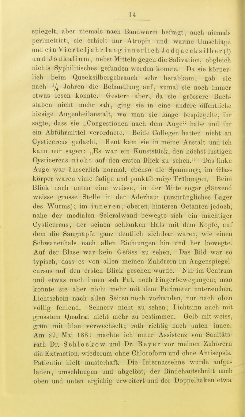 spiegelt, aber niemals nach Bandwurm befragt, auch niemals perimetrirt; sie erhielt nur Atropin und warme Umschläge und einVierteljahrlanginnerlichJodqueck8ilber(!) und Jodkalium, nebst Mitteln gegen die Salivation, obgleich nichts Syphilitisches gefunden werden konnte. Da sie körper- lich b eim Quecksilbergebrauch sehr herabkam, gab sie nach ^4 Jahren die Behandlung auf, zumal sie noch immer etwas lesen konnte. Gestern aber, da sie grössere Buch- staben nicht mehr sah, ging sie in eine andere öffentliche hiesige Augenheilanstalt, wo man sie lange bespiegelte, ihr sagte, dass sie „Congestionen nach dem Auge habe und ihr ein Abführmittel verordnete. Beide Collegen hatten nicht an Cysticercus gedacht. Heut kam sie in meine Anstalt und ich kann nur sagen: „Es war ein Kunststück, den höchst lustigen Cysticercus nicht auf den ersten Blick zu sehen. Das linke Auge war äusserlich normal, ebenso die Spannung; im Glas- körper waren viele fadige und punlttförmige Trübungen. Beim Blick nach unten eine weisse, in der Mitte sogar glänzend weisse grosse Stelle in der Aderhaut (ursprüngliches Lager des Wurms); im inneren, oberen, hinteren Octanten jedoch, nahe der medialen Scleralwand bewegte sich ein mächtiger Cysticercus, der seinen schlanken Hals mit dem Kopfe, auf dem die Saugnäpfe ganz deutlich sichtbar waren, wie einen Schwanenhals nach allen Richtungen hin und her bewegte. Auf der Blase war kein Gefäss zu sehen. Das Bild war so typisch, dass es von allen meinen Zuhörern im Augenspiegel- cursus auf den ersten Blick gesehen wurde. Nur im Centrum und etwas nach innen sah Pat. noch Fingerbewegungen; man konnte sie aber nicht mehr mit dem Perimeter untersuchen. Lichtschein nach allen Seiten noch vorhanden, nur nach oben völlig fehlend. Sehnerv nicht zu sehen; Lichtsinn auch mit grösstem Quadrat nicht mehr zu bestimmen. Gelb mit weiss, grün mit blau verwechselt; roth richtig nach unten innen. Am 29. Mai 1881 machte ich unter Assistenz von Sanitäts- rath Dr. Schlockow und Dr. Beyer vor meinen Zuhörern die Extraetion, wiederum ohne Chloroform und ohne Antisepsis, Patientin hielt musterhaft. Die Internussehue wurde aufge- laden, umschlungen und abgelöst, der Bindehautsclinitt nach oben und unten ergiebig erweitert und der Doppelhaken etwa