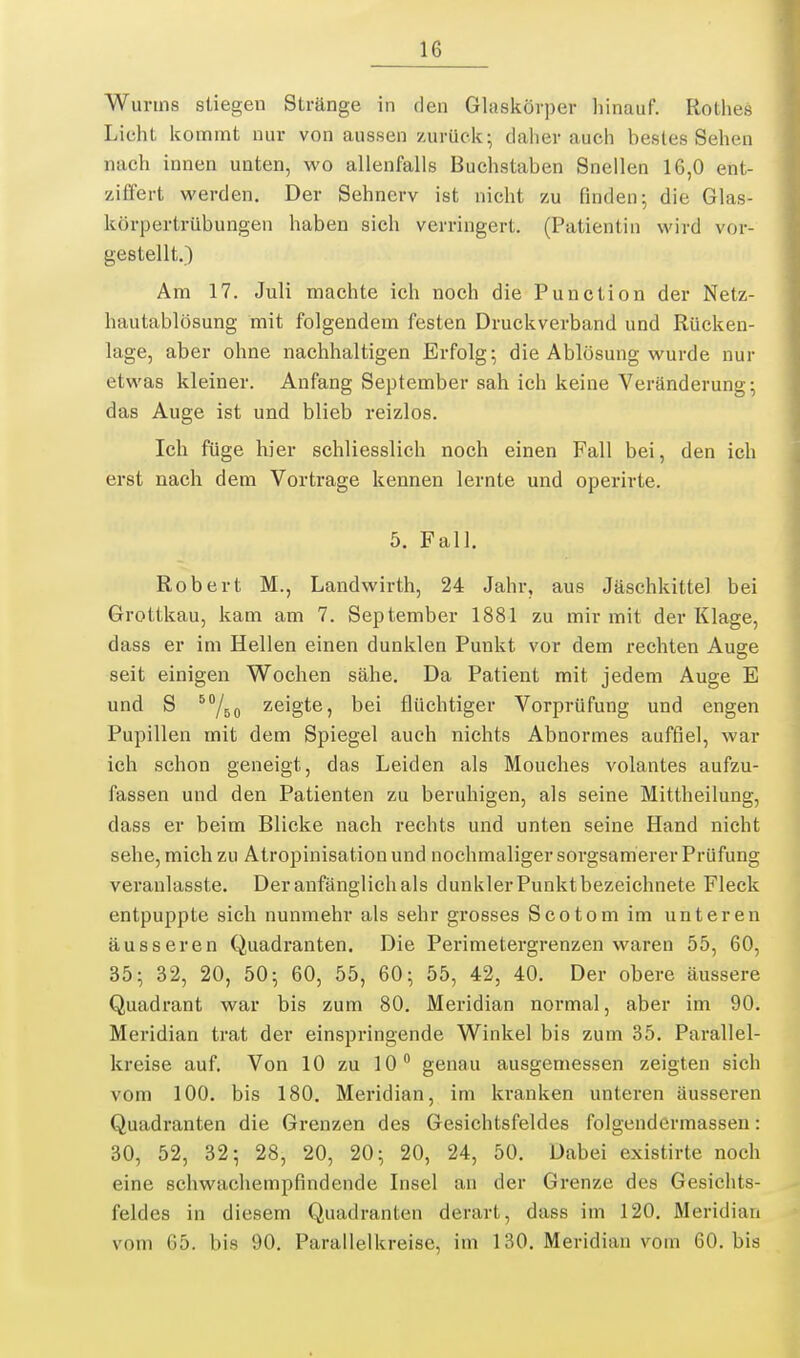 Würms stiegen Stränge in tlen Glaskörper hinauf. Rothes Licht Icomint nur von aussen zurück; daher auch bestes Sehen nach innen unten, wo allenfalls Buchstaben Snellen 16,0 etit- ziffert werden. Der Sehnerv ist nicht zu finden; die Glas- körpertrübungen haben sich verringert. (Patientin wird vor- gestellt.) Am 17. Juli machte ich noch die Function der Netz- hautablösung mit folgendem festen Druckverband und Rücken- lage, aber ohne nachhaltigen Erfolg; die Ablösung wurde nur etwas kleiner. Anfang September sah ich keine Veränderung; das Auge ist und blieb reizlos. Ich füge hier schliesslich noch einen Fall bei, den ich erst nach dem Vortrage kennen lernte und operirte. 5. Fall. Robert M., Landwirth, 24 Jahr, aus Jäschkittel bei Grottkau, kam am 7. September 1881 zu mir mit der Klage, dass er im Hellen einen dunklen Punkt vor dem rechten Auge seit einigen Wochen sähe. Da Patient mit jedem Auge E und S ^/go zeigte, bei flüchtiger Vorprüfung und engen Pupillen mit dem Spiegel auch nichts Abnormes auffiel, war ich schon geneigt, das Leiden als Mouches volantes aufzu- fassen und den Patienten zu beruhigen, als seine Mittheilung, dass er beim Blicke nach rechts und unten seine Hand nicht sehe, mich zu Atropinisation und nochmaliger sorgsamerer Prüfung veranlasste. Der anfänglich als dunkler Punkt bezeichnete Fleck entpuppte sich nunmehr als sehr grosses Scotomim unteren äusseren Quadranten. Die Perimetergrenzen waren 55, 60, 35; 32, 20, 50; 60, 55, 60; 55, 42, 40. Der obere äussere Quadrant war bis zum 80. Meridian normal, aber im 90. Meridian trat der einspringende Winkel bis zum 35. Parallel- kreise auf. Von 10 zu 10 genau ausgemessen zeigten sich vom 100. bis 180. Meridian, im kranken unteren äusseren Quadranten die Grenzen des Gesichtsfeldes folgendermassen: 30, 52, 32; 28, 20, 20; 20, 24, 50, Dabei existirte noch eine schwachempfindende Insel an der Grenze des Gesichts- feldes in diesem Quadranten derart, dass im 120. Meridian vom 65. bis 90. Parallelkreise, im 130. Meridian vom 60. bis