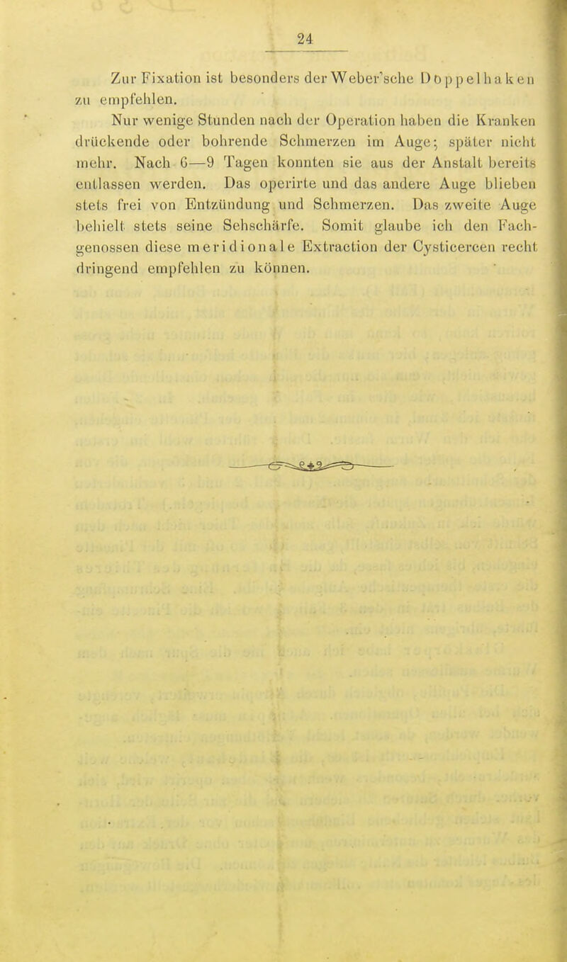 Zur Fixation ist besonders der Webefsche l)0 ppel Ii a ken zu enipCelilen. Nur wenige Stunden nach der Operation haben die Kranken drückende oder bohrende Schmerzen im Auge; später nicht mehr. Nach G—9 Tagen konnten sie aus der Anstalt bereits entlassen werden. Das operirte und das andere Auge blieben stets frei von Entzündung und Schmerzen. Das zweite Auge behielt stets seine Sehschärfe. Somit glaube ich den Fach- genossen diese meridionale Extraction der Cysticercen recht dringend empfehlen zu können.