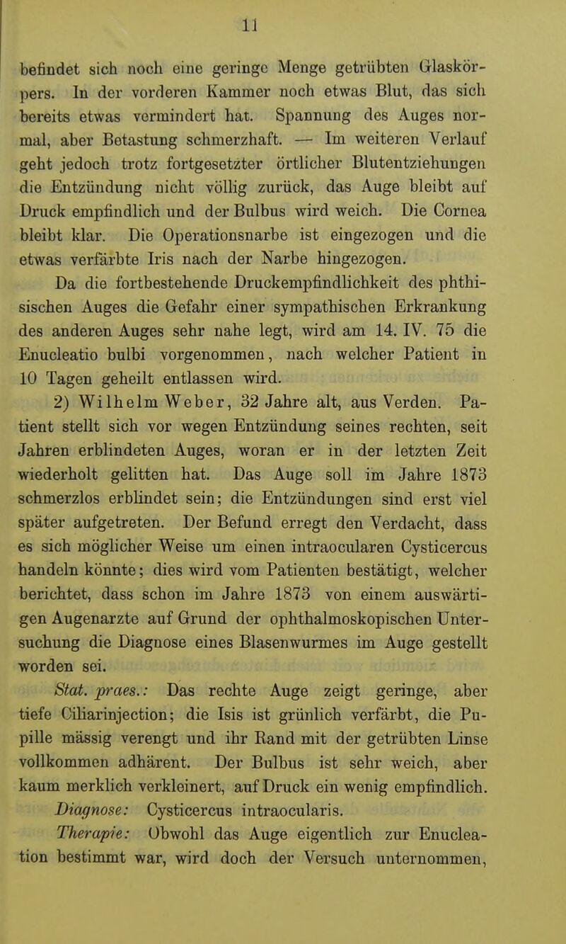 befindet sich noch eine geringe Menge getrübten Glaskör- pers. In der vorderen Kammer noch etwas Blut, das sich bereits etwas vermindert hat. Spannung des Auges nor- mal, aber Betastung schmerzhaft. — Im weiteren Verlauf geht jedoch trotz fortgesetzter örtlicher Blutentziehungen die Entzündung nicht völlig zurück, das Auge bleibt auf Druck empfindlich und der Bulbus wird weich. Die Cornea bleibt klar. Die Operationsnarbe ist eingezogen und die etwas verfärbte Iris nach der Narbe hingezogen. Da die fortbestehende Druckempfindlichkeit des phthi- sischen Auges die Gefahr einer sympathischen Erkrankung des anderen Auges sehr nahe legt, wird am 14. IV. 75 die Enucleatio bulbi vorgenommen, nach welcher Patient in 10 Tagen geheilt entlassen wird. 2) WilhelmWeber, 32 Jahre alt, aus Verden. Pa- tient stellt sich vor wegen Entzündung seines rechten, seit Jahren erblindeten Auges, woran er in der letzten Zeit wiederholt gelitten hat. Das Auge soll im Jahre 1873 schmerzlos erblindet sein; die Entzündungen sind erst viel später aufgetreten. Der Befund erregt den Verdacht, dass es sich möglicher Weise um einen intraoeularen Cysticercus handeln könnte; dies wird vom Patienten bestätigt, welcher berichtet, dass schon im Jahre 1873 von einem auswärti- gen Augenarzte auf Grund der ophthalmoskopischen Unter- suchung die Diagnose eines Blasenwurmes im Auge gestellt worden sei. Stat. praes.: Das rechte Auge zeigt geringe, aber tiefe Ciliarinjection; die Isis ist grünlich verfärbt, die Pu- pille mässig verengt und ihr Rand mit der getrübten Linse vollkommen adhärent. Der Bulbus ist sehr weich, aber kaum merklich verkleinert, auf Druck ein wenig empfindlich. Diagnose: Cysticercus intraoeularis. Therapie: Obwohl das Auge eigentlich zur Enuclea- tion bestimmt war, wird doch der Versuch unternommen,