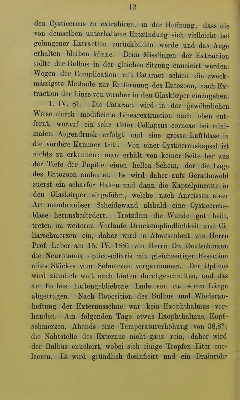 den Cysticercus zu extrahiren, in der Hoffnung, dass die von demselben unterhaltene Entzündung sich vielleicht bei geluugener Extraction zurückbilden werde und das Auge erhalten bleiben könne. Beim Misslingen der Extraction sollte der Bulbus in der gleichen Sitzung enucleirt werden. Wegen der Complication mit Cataract schien die zweck- mässigste Methode zur Entfernung des Entozoon, nach Ex- traction der Linse von vornher in den Glaskörper einzugehen. 1. IV. 81. Die Cataract wird in der gewöhnlichen Weise durch modificirte Linear extraction nach oben ent- fernt, worauf ein sehr tiefer Collapsus corneae bei mini- malem Augendruck erfolgt und eine grosse Luftblase in die vordere Kammer tritt. Von einer Cysticercuskapsel ist nichts zu erkennen; man erhält von keiner Seite her aus der Tiefe der Pupille einen hellen Schein, der die Lage des Entozoon andeutet. Es wird daher aufs Gerathewohl zuerst ein scharfer Haken und dann die Kapselpincette in den Glaskörper eingeführt, welche nach Anreissen einer Art membranöser Scheidewand alsbald eine Cysticercus- blase herausbefördert. Trotzdem die Wunde gut heilt, treten im weiteren Verlaufe Druckempfindlichkeit und Ci- liarschmerzen ein, daher wird in Abwesenheit von Herrn Prof. Leber am 15. IV. 188] von Herrn Dr. Deutschmann die Neurotomia optico-ciliaris mit gleichzeitiger Resection eines Stückes vom Sehnerven vorgenommen. Der Opticus wird ziemlich weit nach hinten durchgeschnitten, und das am Bulbus haftengebliebene Ende von ca. 4 mm Länge abgetragen. Nach Reposition des Bulbus und Wiederan- heftung der Externussehne war kein Exophthalmus vor- handen. Am folgenden Tage etwas Exophthalmus, Kopf- schmerzen, Abends eine Temperaturerhöhung von 38,8°; die Nahtstelle des Externus nicht ganz rein, daher wird der Bulbus enucleirt, wobei sich eiuige Tropfen Eiter ent- leeren. Es wird gründlich desinficirt und ein Drainrohr