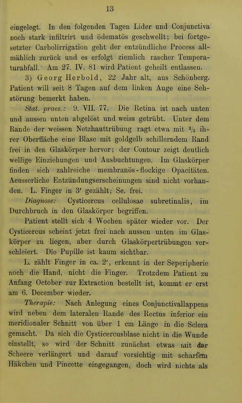 eingelegt. In den folgenden Tagen Lider und Conjunctiva noch stark infiltrirt und ödematös geschwellt; hei fortge- setzter Carbolirrigation geht der entzündliche Process all- mählich zurück und es erfolgt ziemlich rascher Tempera- turabfall. Am 27. IV. 81 wird Patient geheilt entlassen. 3) Georg Herbold, 22 Jahr alt, aus Schönberg. Patient will seit 8 Tagen auf dem linken Auge eine Seh- störung bemerkt haben. Stat. praes.: 9. VII. 77. Die Retina ist nach unten und aussen unten abgelöst und weiss getrübt. Unter dem Rande der weissen Netzhauttrübung ragt etwa mit 2/3 ih- rer Oberfläche eine Blase mit goldgelb schillerndem Rand frei in den Glaskörper hervor; der Contour zeigt deutlich wellige Einziehungen und Ausbuchtungen. Im Glaskörper finden sich zahlreiche membranös - flockige Opacitäten. Aeusserliche Entzündungserscheinungen sind nicht vorhan- den. L. Finger in 3' gezählt; Se. frei. Diagnose: Cysticercus cellulosae subretinalis, im Durchbruch in den Glaskörper begriffen. Patient stellt sich 4 Wochen später wieder vor. Der Cysticercus scheint jetzt frei nach aussen unten im Glas- körper zu liegen, aber durch Glaskörpertrübungen ver- schleiert. Die Pupille ist kaum sichtbar. L. zählt Finger in ca. 2', erkennt in der Seperipherie noch die Hand, nicht die Finger. Trotzdem Patient zu Anfang October zur Extraction bestellt ist, kommt er erst am 6. December wieder. Therapie: Nach Anlegung eines Conjunctivallappens wird neben dem lateralen Rande des Rectus inferior ein meridionaler Schnitt von über 1 cm Länge in die Sclera gemacht. Da sich die Cysticercusblase nicht in die Wunde einstellt, so wird der Schnitt zunächst etwas mit der Scheere verlängert und darauf vorsichtig mit scharfem Häkchen und Pincette eingegangen, doch wird nichts als