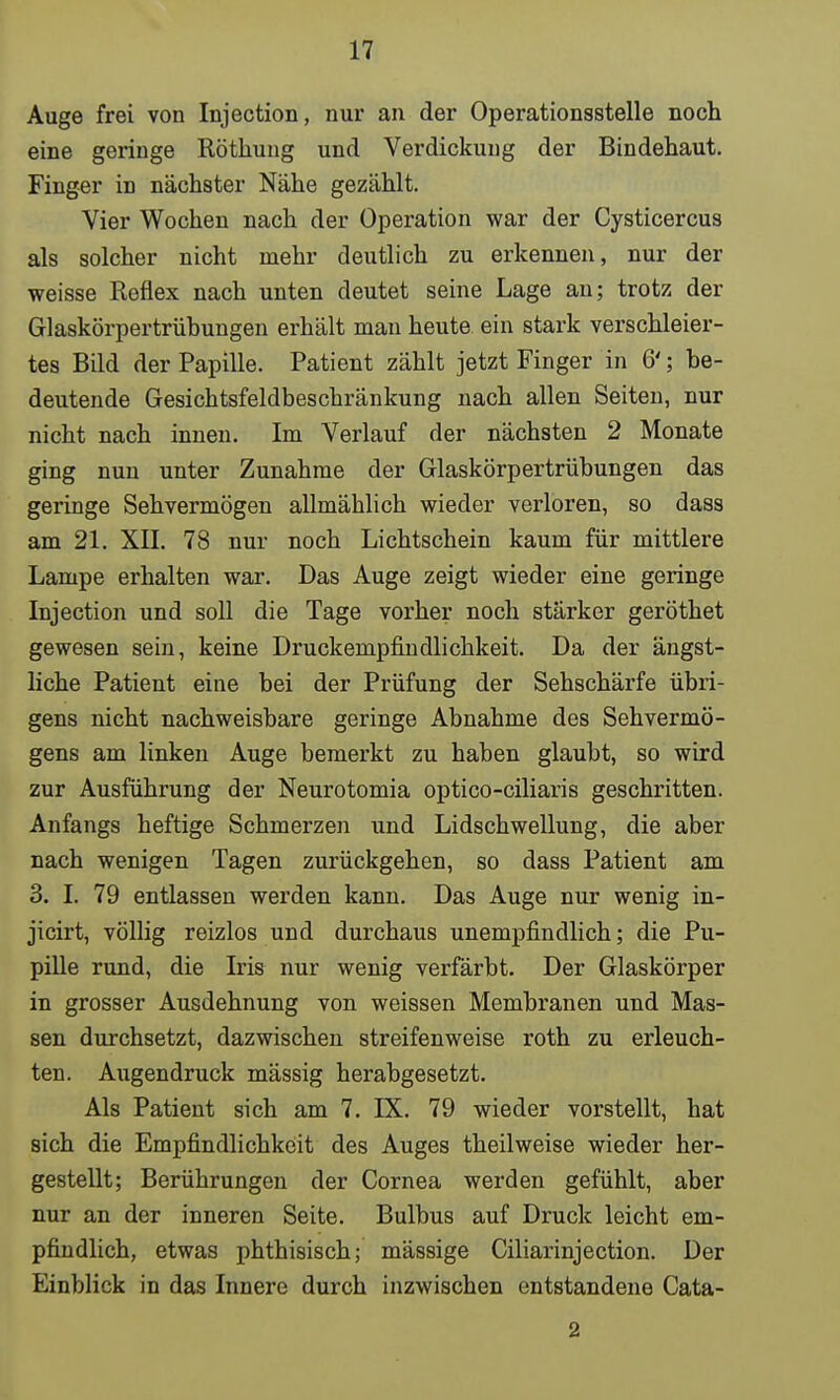 Auge frei von Injection, nur an der Operationsstelle noch eine geringe Röthung und Verdickung der Bindehaut. Finger in nächster Nähe gezählt. Vier Wochen nach der Operation war der Cysticercus als solcher nicht mehr deutlich zu erkennen, nur der weisse Reflex nach unten deutet seine Lage an; trotz der Glaskörpertrübungen erhält man heute ein stark verschleier- tes Bild der Papille. Patient zählt jetzt Finger in 6'; be- deutende Gesichtsfeldbeschränkung nach allen Seiten, nur nicht nach innen. Im Verlauf der nächsten 2 Monate ging nun unter Zunahme der Glaskörpertrübungen das geringe Sehvermögen allmählich wieder verloren, so dass am 21. XII. 78 nur noch Lichtschein kaum für mittlere Lampe erhalten war. Das Auge zeigt wieder eine geringe Injection und soll die Tage vorher noch stärker geröthet gewesen sein, keine Druckempfindlichkeit. Da der ängst- liche Patient eine bei der Prüfung der Sehschärfe übri- gens nicht nachweisbare geringe Abnahme des Sehvermö- gens am linken Auge bemerkt zu haben glaubt, so wird zur Ausführung der Neurotomia optico-ciliaris geschritten. Anfangs heftige Schmerzen und Lidschwellung, die aber nach wenigen Tagen zurückgehen, so dass Patient am 3. I. 79 entlassen werden kann. Das Auge nur wenig in- jicirt, völlig reizlos und durchaus unempfindlich; die Pu- pille rund, die Iris nur wenig verfärbt. Der Glaskörper in grosser Ausdehnung von weissen Membranen und Mas- sen durchsetzt, dazwischen streifenweise roth zu erleuch- ten. Augendruck mässig herabgesetzt. Als Patient sich am 7. IX. 79 wieder vorstellt, hat sich die Empfindlichkeit des Auges theilweise wieder her- gestellt; Berührungen der Cornea werden gefühlt, aber nur an der inneren Seite. Bulbus auf Druck leicht em- pfindlich, etwas phthisisch; mässige Ciliarinjection. Der Einblick in das Innere durch inzwischen entstandene Cata- 2