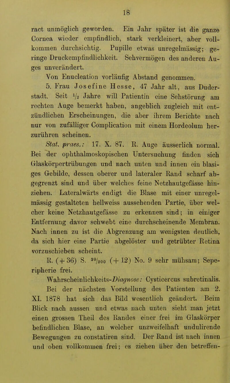 ract unmöglich geworden. Ein Jahr später ist die ganze Cornea wieder empfindlich, stark verkleinert, aher voll- kommen durchsichtig. Pupille etwas unregelmässig; ge- ringe Druckempfindlichkeit. Sehvermögen des anderen Au- ges unverändert. Von Enucleation vorläufig Abstand genommen. 5. Frau Josef ine Hesse, 47 Jahr alt, aus Duder- stadt. Seit V* Jahre will Patientin eine Sehstörung am rechten Auge bemerkt haben, angeblich zugleich mit ent- zündlichen Erscheinungen, die aber ihrem Berichte nach nur von zufälliger Complication mit einem Hordeolum her- zurühren scheinen. Stat. praes.: 17. X. 87. R. Auge äusserlich normal. Bei der ophthalmoskopischen Untersuchung finden sich Glaskörpertrübungen und nach unten und innen ein blasi- ges Gebilde, dessen oberer und lateraler Rand scharf ab- gegrenzt sind und über welches feine Netzhautgefässe hin- ziehen. Lateralwärts endigt die Blase mit einer unregel- mässig gestalteten hellweiss aussehenden Partie, über wel- cher keine Netzhautgefässe zu erkennen sind; in einiger Entfernung davor schwebt eine durchscheinende Membran. Nach innen zu ist die Abgrenzung am wenigsten deutlich, da sich hier eine Partie abgelöster und getrübter Retina vorzuschieben scheint. R. (-1-36) S. 8%oo (+ 12) No. 9 sehr mühsam; Sepe- ripherie frei. Wahrscheinlichkeits-jD/agwosß: Cysticercus subretinalis. Bei der nächsten Vorstellung des Patienten am 2. XL 1878 hat sich das Bild wesentlich geändert Beim Blick nach aussen und etwas nach unten sieht man jetzt einen grossen Theil des Randes einer frei im Glaskörper befindlichen Blase, an welcher unzweifelhaft undulirende Bewegungen zu constatiren sind. Der Rand ist nach innen und oben vollkommen frei; es ziehen über den betrcilcn-