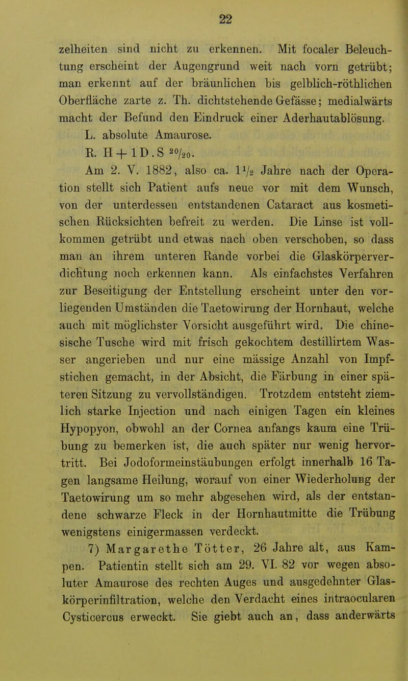 zelheiten sind nicht zu erkennen. Mit focaler Beleuch- tung erscheint der Augengrund weit nach vorn getrübt; man erkennt auf der bräunlichen bis gelblich-röthlichen Oberfläche zarte z. Th. dichtstehende Gefässe; medialwärts macht der Befund den Eindruck einer Aderhautablösung. L. absolute Amaurose. R. H+ 1D.S 2<y20. Am 2. V. 1882, also ca. lJ/2 Jahre nach der Opera- tion stellt sich Patient aufs neue vor mit dem Wunsch, von der unterdessen entstandenen Cataract aus kosmeti- schen Rücksichten befreit zu werden. Die Linse ist voll- kommen getrübt und etwas nach oben verschoben, so dass man an ihrem unteren Rande vorbei die Glaskörperver- dichtung noch erkennen kann. Als einfachstes Verfahren zur Beseitigung der Entstellung erscheint unter den vor- liegenden Umständen die Taetowirung der Hornhaut, welche auch mit möglichster Vorsicht ausgeführt wird. Die chine- sische Tusche wird mit frisch gekochtem destillirtem Was- ser angerieben und nur eine mässige Anzahl von Impf- stichen gemacht, in der Absicht, die Färbung in einer spä- teren Sitzung zu vervollständigen. Trotzdem entsteht ziem- lich starke Injection und nach einigen Tagen ein kleines Hypopyon, obwohl an der Cornea anfangs kaum eine Trü- bung zu bemerken ist, die auch später nur wenig hervor- tritt. Bei Jodoformeinstäubungen erfolgt innerhalb 16 Ta- gen langsame Heilung, worauf von einer Wiederholung der Taetowirung um so mehr abgesehen wird, als der entstan- dene schwarze Fleck in der Hornhautmitte die Trübung wenigstens einigermassen verdeckt. 7) Margarethe Tötter, 26 Jahre alt, aus Kam- pen. Patientin stellt sich am 29. VI. 82 vor wegen abso- luter Amaurose des rechten Auges und ausgedehnter Glas- körperinfiltration, welche den Verdacht eines intraocularen Cysticercus erweckt. Sie giebt auch an, dass anderwärts