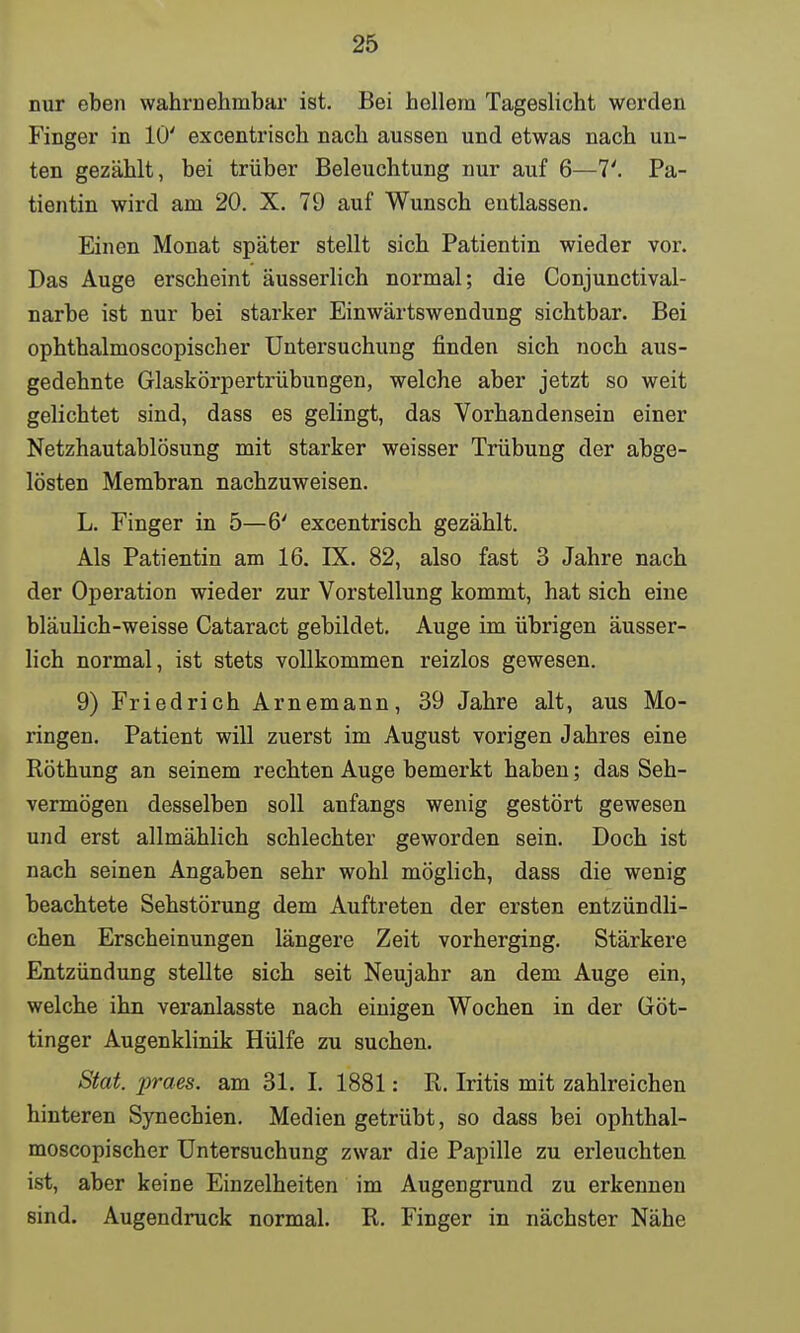 nur eben wahrnehmbar ist. Bei hellem Tageslicht werden Finger in 10' excentrisch nach aussen und etwas nach un- ten gezählt, bei trüber Beleuchtung nur auf 6—7'. Pa- tientin wird am 20. X. 79 auf Wunsch entlassen. Einen Monat später stellt sich Patientin wieder vor. Das Auge erscheint äusserlich normal; die Conjunctival- narbe ist nur bei starker Einwärtswendung sichtbar. Bei ophthalmoscopischer Untersuchung finden sich noch aus- gedehnte Glaskörpertrübungen, welche aber jetzt so weit gelichtet sind, dass es gelingt, das Vorhandensein einer Netzhautablösung mit starker weisser Trübung der abge- lösten Membran nachzuweisen. L. Finger in 5—6' excentrisch gezählt. Als Patientin am 16. IX. 82, also fast 3 Jahre nach der Operation wieder zur Vorstellung kommt, hat sich eine bläulich-weisse Cataract gebildet. Auge im übrigen äusser- lich normal, ist stets vollkommen reizlos gewesen. 9) Friedrich Arnemann, 39 Jahre alt, aus Mo- ringen. Patient will zuerst im August vorigen Jahres eine Röthung an seinem rechten Auge bemerkt haben; das Seh- vermögen desselben soll anfangs wenig gestört gewesen und erst allmählich schlechter geworden sein. Doch ist nach seinen Angaben sehr wohl möglich, dass die wenig beachtete Sehstörung dem Auftreten der ersten entzündli- chen Erscheinungen längere Zeit vorherging. Stärkere Entzündung stellte sich seit Neujahr an dem Auge ein, welche ihn veranlasste nach einigen Wochen in der Göt- tinger Augenklinik Hülfe zu suchen. Stat. praes. am 31. I. 1881: R. Iritis mit zahlreichen hinteren Synechien. Medien getrübt, so dass bei ophthal- moscopischer Untersuchung zwar die Papille zu erleuchten ist, aber keine Einzelheiten im Augengrund zu erkennen sind. Augendruck normal. R. Finger in nächster Nähe