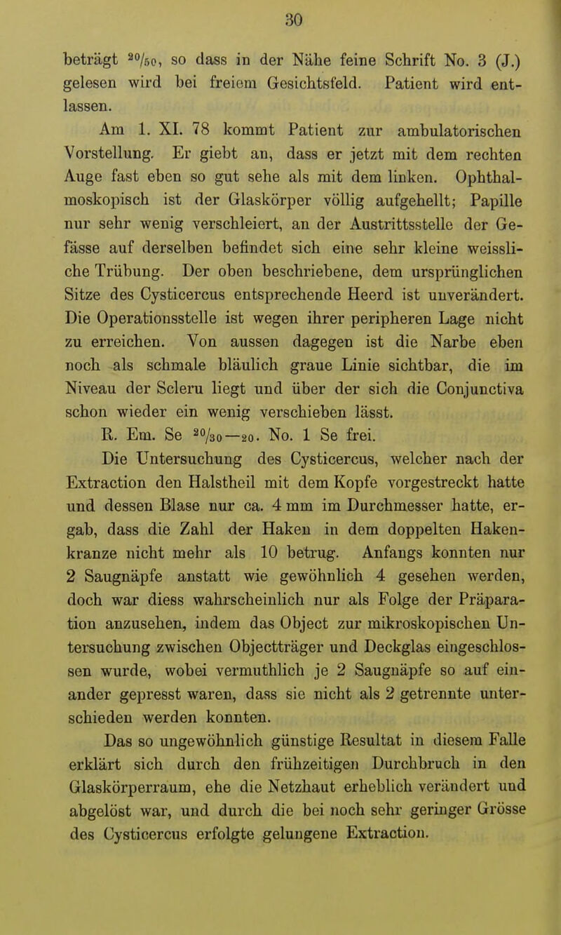 beträgt 20/bo, so dass in der Nähe feine Schrift No. 3 (J.) gelesen wird bei freiem Gesichtsfeld. Patient wird ent- lassen. Am 1. XI. 78 kommt Patient zur ambulatorischen Vorstellung. Er giebt an, dass er jetzt mit dem rechten Auge fast eben so gut sehe als mit dem linken. Ophthal- moskopisch ist der Glaskörper völlig aufgehellt; Papille nur sehr wenig verschleiert, an der Austrittsstelle der Ge- fässe auf derselben befindet sich eine sehr kleine weissli- che Trübung. Der oben beschriebene, dem ursprünglichen Sitze des Cysticercus entsprechende Heerd ist unverändert. Die Operatiousstelle ist wegen ihrer peripheren Lage nicht zu erreichen. Von aussen dagegen ist die Narbe eben noch als schmale bläulich graue Linie sichtbar, die im Niveau der Scleru liegt und über der sich die Conjunctiva schon wieder ein wenig verschieben lässt. R. Em. Se ao/30-2o. No. 1 Se frei. Die Untersuchung des Cysticercus, welcher nach der Extraction den Halstheil mit dem Kopfe vorgestreckt hatte und dessen Blase nur ca. 4 mm im Durchmesser hatte, er- gab, dass die Zahl der Haken in dem doppelten Haken- kranze nicht mehr als 10 betrug. Anfangs konnten nur 2 Saugnäpfe anstatt wie gewöhnlich 4 gesehen werden, doch war diess wahrscheinlich nur als Folge der Präpara- tion anzusehen, indem das Object zur mikroskopischen Un- tersuchung zwischen Objectträger und Deckglas eingeschlos- sen wurde, wobei vermuthlich je 2 Saugnäpfe so auf ein- ander gepresst waren, dass sie nicht als 2 getrennte unter- schieden werden konnten. Das so ungewöhnlich günstige Resultat in diesem Falle erklärt sich durch den frühzeitigen Durchbruch in den Glaskörperraum, ehe die Netzhaut erheblich verändert und abgelöst war, und durch die bei noch sehr geringer Grösse des Cysticercus erfolgte gelungene Extraction.