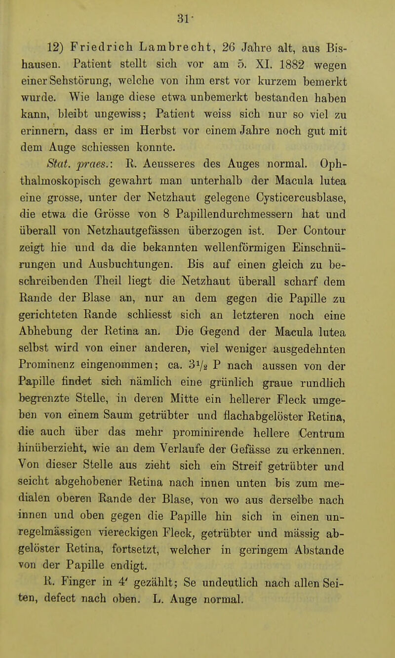 12) Friedrich Lambrecht, 26 Jahro alt, aus Bis- hausen. Patient stellt sich vor am 5. XI. 1882 wegen einer Sehstörung, welche von ihm erst vor kurzem bemerkt wurde. Wie lange diese etwa unbemerkt bestanden haben kann, bleibt ungewiss; Patient weiss sich nur so viel zu erinnern, dass er im Herbst vor einem Jahre noch gut mit dem Auge schiessen konnte. Stat. praes.: R. Aeusseres des Auges normal. Oph- thalmoskopisch gewahrt man unterhalb der Macula lutea eine grosse, unter der Netzhaut gelegene Cysticercusblase, die etwa die Grösse von 8 Papillendurchmessern hat und überall von Netzhautgefässen überzogen ist. Der Contour zeigt hie und da die bekannten wellenförmigen Einschnü- rungen und Ausbuchtungen. Bis auf einen gleich zu be- schreibenden Theil liegt die Netzhaut überall scharf dem Rande der Blase an, nur an dem gegen die Papille zu gerichteten Rande schliesst sich an letzteren noch eine Abhebung der Retina an. Die Gegend der Macula lutea selbst wird von einer anderen, viel weniger ausgedehnten Prominenz eingenommen; ca. 3Va P nach aussen von der Papille findet sich nämlich eine grünlich graue rundlich begrenzte Stelle, in deren Mitte ein hellerer Fleck umge- ben von einem Saum getrübter und flachabgelöster Retina, die auch über das mehr prominirende hellere Centrum hinüberzieht, wie an dem Verlaufe der Gefässe zu erkennen. Von dieser Stelle aus zieht sich ein Streif getrübter und seicht abgehobener Retina nach innen unten bis zum me- dialen oberen Rande der Blase, von wo aus derselbe nach innen und oben gegen die Papille hin sich in einen un- regelmässigen viereckigen Fleck, getrübter und mässig ab- gelöster Retina, fortsetzt, welcher in geringem Abstände von der Papille endigt. R. Finger in 4' gezählt; Se undeutlich nach allen Sei- ten, defect nach oben. L. Auge normal.
