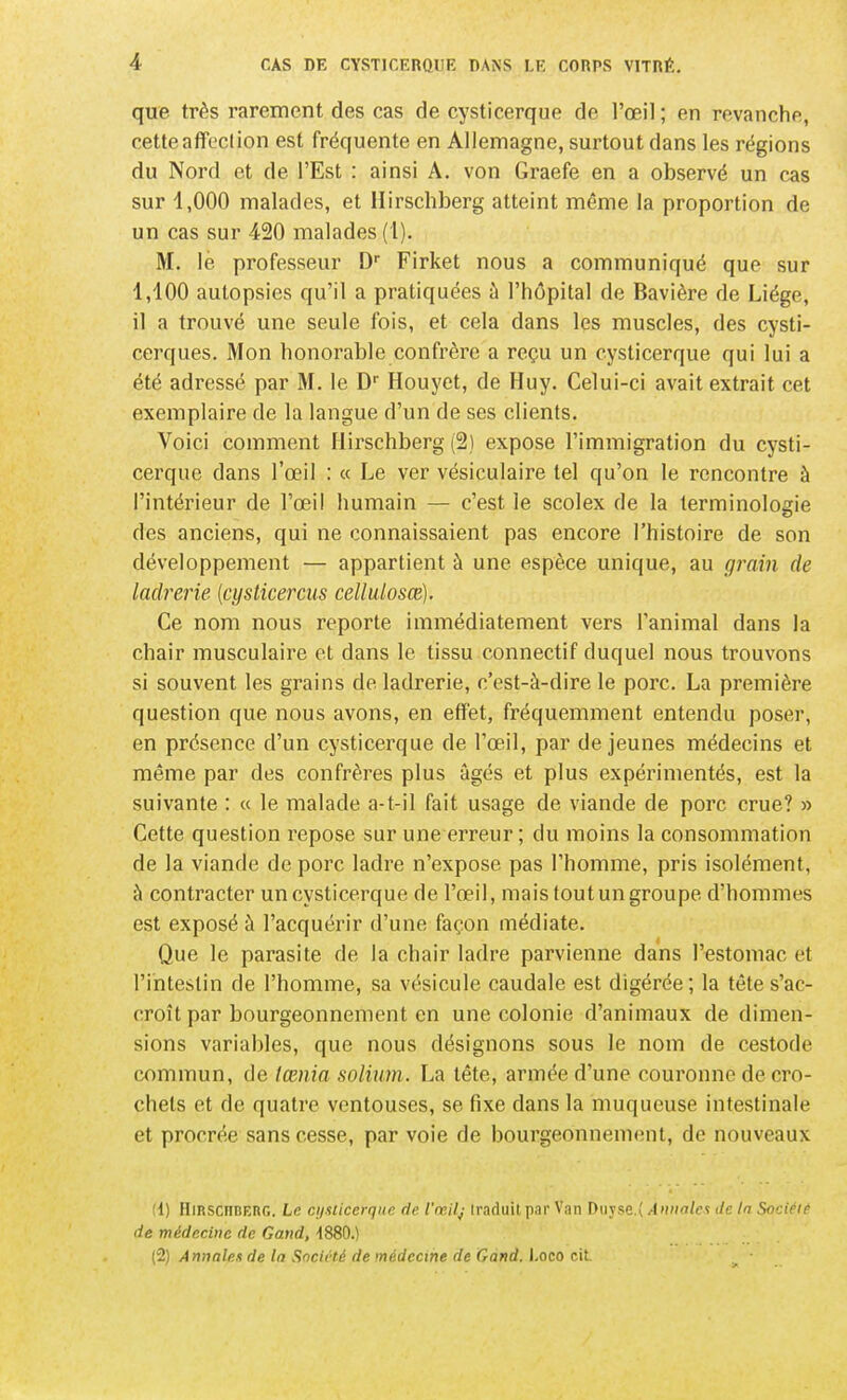 que très rarement des cas de cysticerque de l'œil ; en revanche, cette affection est fréquente en Allemagne, surtout dans les régions du Nord et de l'Est : ainsi A. von Graefe en a observé un cas sur 1,000 malades, et Hirschberg atteint même la proportion de un cas sur 420 malades (1). M. le professeur D Firket nous a communiqué que sur 1,100 autopsies qu'il a pratiquées à l'hôpital de Bavière de Liège, il a trouvé une seule fois, et cela dans les muscles, des cysti- cerques. Mon honorable confrère a reçu un cysticerque qui lui a été adressé par M. le D Houyet, de Huy. Celui-ci avait extrait cet exemplaire de la langue d'un de ses clients. Voici comment Hirschberg (2) expose l'immigration du cysti- cerque dans l'œil : « Le ver vésiculaire tel qu'on le rencontre à l'intérieur de l'œil humain — c'est le scolex de la terminologie des anciens, qui ne connaissaient pas encore l'histoire de son développement — appartient à une espèce unique, au grain de ladrerie {cysticercus cellulosce). Ce nom nous reporte immédiatement vers l'animal dans la chair musculaire et dans le tissu connectif duquel nous trouvons si souvent les grains de ladrerie, c'est-à-dire le porc. La première question que nous avons, en effet, fréquemment entendu poser, en présence d'un cysticerque de l'œil, par déjeunes médecins et même par des confrères plus âgés et plus expérimentés, est la suivante : « le malade a-t-il fait usage de viande de porc crue? » Cette question repose sur une erreur ; du moins la consommation de la viande de porc ladre n'expose pas l'homme, pris isolément, à contracter un cysticerque de l'œil, mais tout un groupe d'hommes est exposé à l'acquérir d'une façon médiate. Que le parasite de la chair ladre parvienne dans l'estomac et l'intestin de l'homme, sa vésicule caudale est digérée; la tête s'ac- croît par bourgeonnement en une colonie d'animaux de dimen- sions variables, que nous désignons sous le nom de cestode commun, de lœnia soliiim. La tête, armée d'une couronne de cro- chets et de quatre ventouses, se fixe dans la muqueuse intestinale et procrée sans cesse, par voie de bourgeonneuKMit, de nouveaux !l) IIiRSCnBERn. Le cyiliccrqur fil' l'œilj irnfhiil p.ir Van Diivrp.' Aunnlct dr. In Société de médecine de Gand, ISSO.^ (2) Annales de la Société de médecine de Gand. J.oco cit.