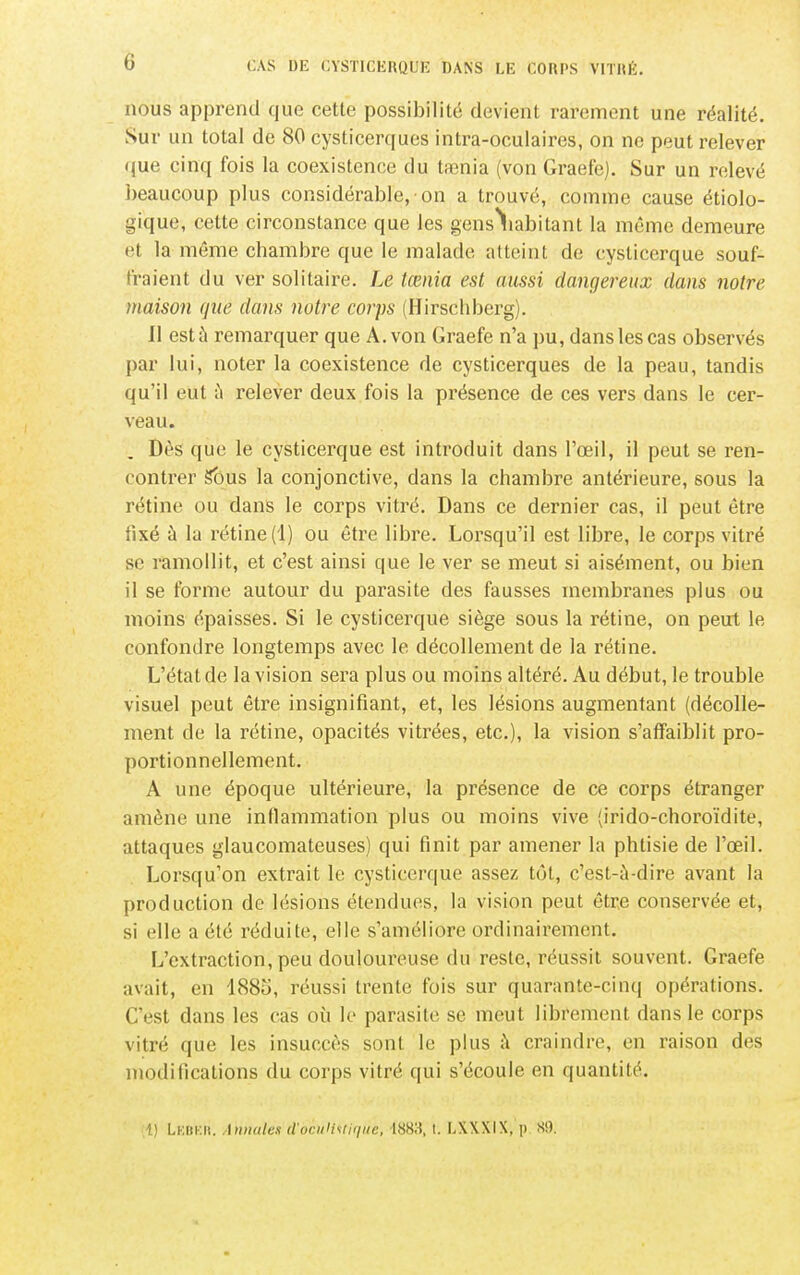 nous apprend que cette possibilité devient rarement une réalité. Sur un total de 80 cysticerques intra-oculaires, on no peut relever (jue cinq fois la coexistence du taenia (von Graefe). Sur un relevé beaucoup plus considérable, on a trouvé, comme cause étiolo- gique, cette circonstance que les gens\abitant la même demeure et la même chambre que le malade atteint de cysticerque souf- fraient du ver solitaire. Le tœnia est aussi dangereux clans notre maison que clans notre corps (Hirschberg). Il est à remarquer que A. von Graefe n'a pu, dans les cas observés par lui, noter la coexistence de cysticerques de la peau, tandis qu'il eut ù relever deux fois la présence de ces vers dans le cer- veau. , Dès que le cysticerque est introduit dans l'œil, il peut se ren- contrer gbus la conjonctive, dans la chambre antérieure, sous la rétine ou dans le corps vitré. Dans ce dernier cas, il peut être fixé à la rétine (1) ou être libre. Lorsqu'il est libre, le corps vitré se ramollit, et c'est ainsi que le ver se meut si aisément, ou bien il se forme autour du parasite des fausses membranes plus ou moins épaisses. Si le cysticerque siège sous la rétine, on peut le confondre longtemps avec le décollement de la rétine. L'état de la vision sera plus ou moins altéré. Au début, le trouble visuel peut être insignifiant, et, les lésions augmentant (décolle- ment de la rétine, opacités vitrées, etc.), la vision s'affaiblit pro- portionnellement. A une époque ultérieure, la présence de ce corps étranger amène une inflammation plus ou moins vive (irido-choroïdite, attaques glaucomateuses) qui finit par amener la phtisie de l'œil. Lorsqu'on extrait le cysticerque assez tôt, c'est-à-dire avant la production de lésions étendues, la vision peut être conservée et, si elle a été réduite, elle s'améliore ordinairement. L'extraction, peu douloureuse du reste, réussit souvent. Graefe avait, en 1885, réussi trente fois sur quarante-cinq opérations. C'est dans les cas où le parasite se meut librement dans le corps vitré que les insuccès sont le plus ;\ craindre, en raison des modifications du corps vitré qui s'écoule en quantité. i) LKiir.ii. Annales d'oculUliqtie, 4883,1. LXXXIX, p, S9.
