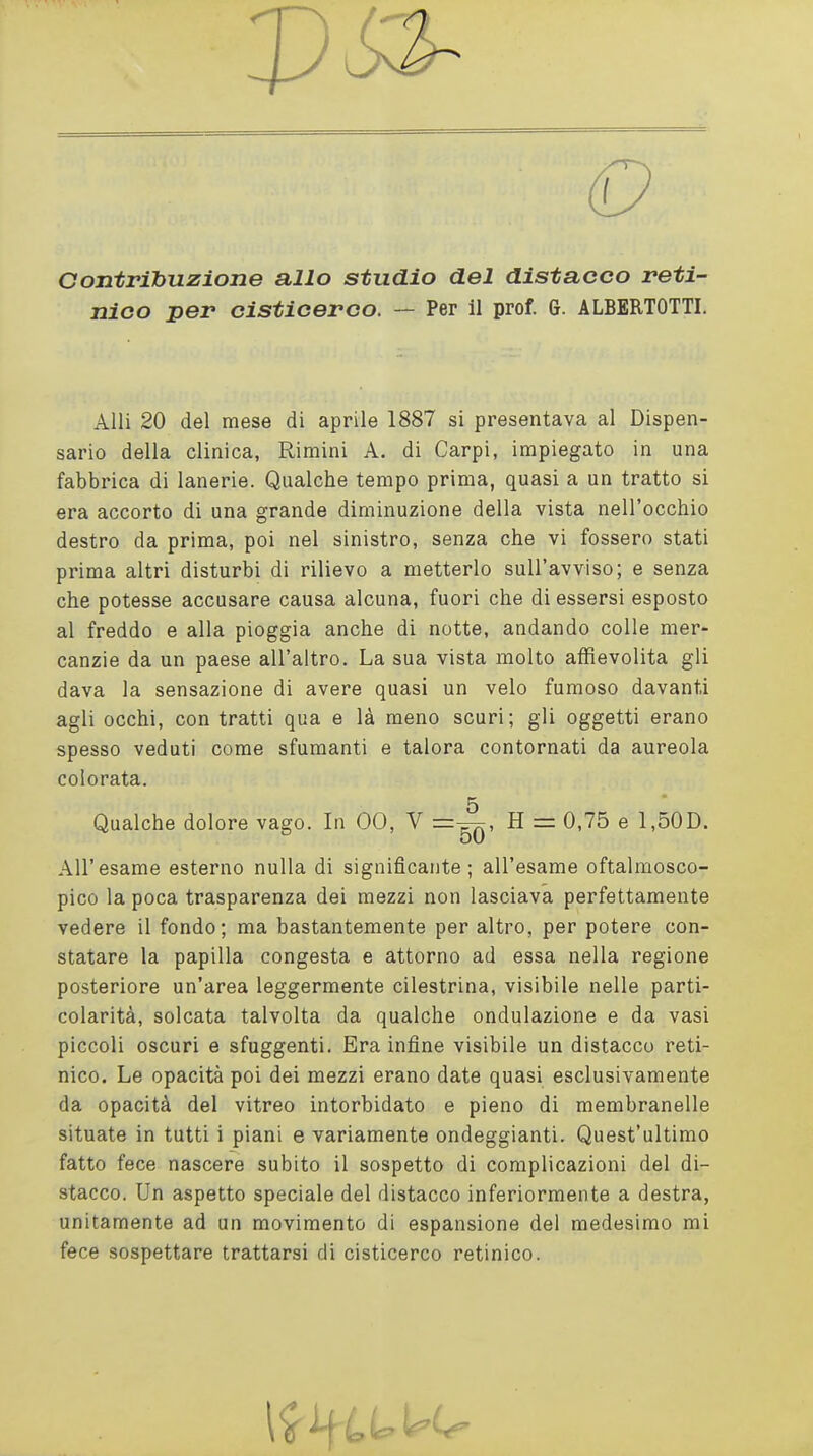 Contribuzione allo studio del distacco reti- nico per cisticerco. — Per il prof. G. ALBERTOTTI. Alli 20 del mese di aprile 1887 si presentava al Dispen- sario della clinica, Rimini A. di Carpi, impiegato in una fabbrica di lanerie. Qualche tempo prima, quasi a un tratto si era accorto di una grande diminuzione della vista nell'occhio destro da prima, poi nel sinistro, senza che vi fossero stati prima altri disturbi di rilievo a metterlo sull'avviso; e senza che potesse accusare causa alcuna, fuori che di essersi esposto al freddo e alla pioggia anche di notte, andando colle mer- canzie da un paese all'altro. La sua vista molto affievolita gli dava la sensazione di avere quasi un velo fumoso davanti agli occhi, con tratti qua e là meno scuri; gli oggetti erano spesso veduti come sfumanti e talora contornati da aureola colorata. 5 Qualche dolore vago. In 00, V H = 0,75 e 1,50D. All'esame esterno nulla di significante; all'esame oftalmosco- pico la poca trasparenza dei mezzi non lasciava perfettamente vedere il fondo; ma bastantemente per altro, per potere con- statare la papilla congesta e attorno ad essa nella regione posteriore un'area leggermente cilestrina, visibile nelle parti- colarità, solcata talvolta da qualche ondulazione e da vasi piccoli oscuri e sfuggenti. Era infine visibile un distacco reti- nico. Le opacità poi dei mezzi erano date quasi esclusivamente da opacità del vitreo intorbidato e pieno di membranelle situate in tutti i piani e variamente ondeggianti. Quest'ultimo fatto fece nascere subito il sospetto di complicazioni del di- stacco. Un aspetto speciale del distacco inferiormente a destra, unitamente ad un movimento di espansione del medesimo mi fece sospettare trattarsi di cisticerco retinico.