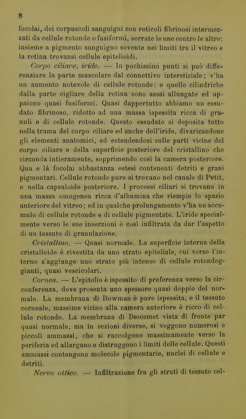 focolai, dei corpuscoli sanguigni con reticoli fibrinosi intermez- zati da cellule rotonde o fusiformi, serrate le une contro le altre; insieme a pigmento sanguigno sovente nei limiti tra il vitreo e la retina trovansi cellule epitelioidi. Corpo ciliare, iride. — In pochissimi punti si può diffe- renziare la parte muscolare dal connettivo interstiziale ; v'ha un aumento notevole di cellule rotonde: e quelle cilindriche dalla parte cigliare della retina sono assai allungate ed ap- paiono quasi fusiformi. Quasi dappertutto abbiamo un essu- dato fibrinoso, ridotto ad una massa ispessita ricca di gra- nuli e di cellule rotonde. Questo essudato si deposita tutto nella trama del corpo ciliare ed anche dell'iride, divaricandone gli elementi anatomici, ed estendendosi sulle parti vicine del corpo ciliare e della superficie posteriore del cristallino che circonda intieramente, sopprimendo così la camera posteriore. Qua e là focolai abbastanza estesi contenenti detriti e grani pigmentari. Cellule rotonde pure si trovano nel canale di Petit, e nella capsuloide posteriore. I processi ciliari si trovano in una massa omogenea ricca d'albumina che riempie Io spazio anteriore del vitreo ; ed in qualche prolungamento v'ha un accu- mulo di cellule rotonde e di cellule pigmentate. L'iride special- mente verso le sue inserzioni è così infiltrata da dar l'aspetto di un tessuto di granulazione. Cristallino. — Quasi normale. La superficie interna della cristalloide è rivestita da uno strato epiteliale, cui verso l'in- terno s'aggiunge uno strato più intenso di cellule rotondeg- gianti, quasi vescicolari. Cornea. — L'epitelio è ispessito di preferenza verso la cir- conferenza, dove presenta uno spessore quasi doppio del nor- male. La membrana di Bowman è pure ispessita, e il tessuto corneale, massime vicino alla camera anteriore è ricco di cel- lule rotonde. La membrana di Descemet vista di fronte par quasi normale, ma in sezioni diverse, si veggono numerosi e piccoli ammassi, che si raccolgono massimamente verso la periferia ed allargano e distruggono i limiti delle cellule. Questi ammassi contengono molecole pigmentarie, nuclei di cellule e detriti. Nervo ottico. — Infiltrazione fra gli strati di tessuto cel-