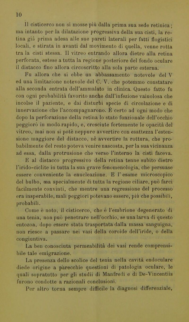 Il cisticerco non si mosse più dalla prima sua sede retinica; ma intanto per la dilatazione progressiva della sua cisti, la re- tina già prima adesa alle sue pareti laterali per fatti flogistici locali, e stirata in avanti dal movimento di quella, venne rotta tra la cisti stessa. Il vitreo entrando allora dietro alla retina perforata, estese a tutta la regione posteriore del fondo oculare il distacco fino allora circoscritto alla sola parte esterna. Fu allora che si ebbe un abbassamento notevole del V ed una limitazione notevole del C. V. che potemmo constatare alla seconda entrata dell'ammalato in clinica. Questo fatto fu con ogni probabilità favorito anche dall'infezione vaiuolosa che incolse il paziente, e dai disturbi specie di circolazione e di innervazione che l'accompagnarono. È certo ad ogni modo che dopo la perforazione della retina lo stato funzionale dell'occhio peggiorò in modo rapido, e, cresciute fortemente le opacità del vitreo, mai non si potè neppure avvertire con esattezza l'esten- sione maggiore del distacco, nè avvertire la rottura, che pro- babilmente del resto poteva venire nascosta, per la sua vicinanza ad essa, dalla protrusione che verso l'interno la cisti faceva. E al distacco progressivo della retina tenne subito dietro l'irido-ciclite in tutta la sua grave fenomenologia, che persuase essere conveniente la enucleazione. E 1' esame microscopico del bulbo, ma specialmente di tutta la regione ciliare, può farci facilmente convinti, che mentre una regressione del processo era insperabile, mali peggiori potevano essere, più che possibili, probabili. Come è noto, il cisticerco, che è l'embrione degenerato di una tenia, non può penetrare nell'occhio, se una larva di questo entozoa, dopo essere stata trasportata dalla massa sanguigna, non riesce a passare nei vasi della coroide dell'iride, o della congiuntiva. La ben conosciuta permeabilità dei vasi rende comprensi- bile tale emigrazione. La presenza dello scolice del tenia nella cavità endoculare diede origine a parecchie questioni di patologia oculare, le quali sopratutto per gli studii di Manfredi e di De-Vincentiis furono condotte a razionali conclusioni. Per altro torna sempre difficile la diagnosi differenziale,