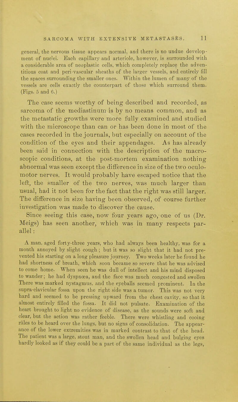 general, the nervous tissue appears normal, and there is no undue develop- ment of nuclei. Each capillary and arteriole, however, is surrounded with a considerable area of neoplastic cells, which completely replace the adven- titious coat and peri-vascular sheaths of the larger vessels, and entirely fill the spaces surrounding the smaller ones. Within the lumen of many of the vessels are cells exactly the counterpart of those which surround them. (Figs. 5 and 6.) The case seems worthy of being described and recorded, as sarcoma of the mediastinum is by no means common, and as the metastatic growths were more fully examined and studied with the microscope than can or has been done in most of the cases recorded in the journals, but especially on account of the condition of the eyes and their appendages. As has already been said in connection with the description of the macro- scopic conditions, at the post-mortem examination nothing abnormal was seen except the difference in size of the two oculo- motor nerves. It would probably have escaped notice that the left, the smaller of the two nerves, was much larger than usual, had it not been for the fact that the right was still larger. The difference in size having been observed, of course further investigation was made to discover the cause. Since seeing this case, now four years ago,'one of us (Dr. Meigs) has seen another, which was in many respects par- allel : A man, aged forty-three years, who had always been healthy, was for a month annoyed by slight cough ; but it was so slight that it had not pre- vented his starting on a long pleasure journey. Two weeks later he found he had shortness of breath, which soon became so severe that he was advised to come home. When seen he was dull of intellect and his mind disposed to wander; he had dj-spnoea, and the face was much congested and swollen There was marked nj'stagmus, and the eyeballs seemed prominent. In the supra-clavicular fossa upon the right side was a tumor. This was not very hard and seemed to be pressing upward from the chest cavity, so that it almost entirely filled the fossa. It did not pulsate. Examination of the heart brought to light no evidence of disease, as the sounds were soft and clear, but the action was rather feeble. There were whistling and cooing rales to be heard over the lungs, but no signs of consolidation. The appear- ance of the lower extremities was in marked contrast to that of the head. The patient was a large, stout man, and the swollen head and bulging eyes hardly looked as if they could be a part of the same individual as the legs,