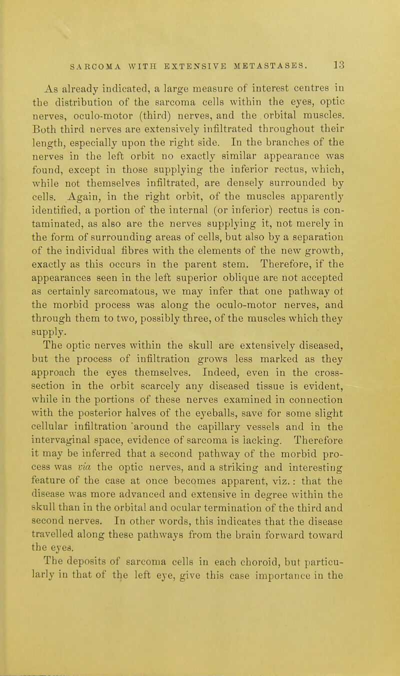 As already indicated, a large measure of interest centres in the distribution of the sarcoma cells within the eyes, optic nerves, oculo-motor (third) nerves, and the orbital muscles. Both third nerves are extensively infiltrated throughout their length, especially upon the right side. In the branches of the nerves in the left orbit no exactly similar appearance was found, except in those supplying the inferior rectus, which, while not themselves infiltrated, are densely surrounded by cells. Again, in the right orbit, of the muscles apparently identified, a portion of the internal (or inferior) rectus is con- taminated, as also are the nerves supplying it, not merely in the form of surrounding areas of cells, but also by a separation of the individual fibres with the elements of the new growth, exactly as this occurs in the parent stem. Therefore, if the appearances seen in the left superior oblique are not accepted as certainly sarcomatous, we may infer that one pathway ot the morbid process was along the oculo-motor nerves, and through them to two, possibly three, of the muscles which they supply. The optic nerves within the skull are extensively diseased, but the process of infiltration grows less marked as they approach the eyes themselves. Indeed, even in the cross- section in the orbit scarcely any diseased tissue is evident, while in the portions of these nerves examined in connection with the posterior halves of the eyeballs, save for some slight cellular infiltration 'around the capillary vessels and in the intervaginal space, evidence of sarcoma is lacking. Therefore it may be inferred that a second pathway of the morbid pro- cess was via the optic nerves, and a striking and interesting feature of the case at once becomes apparent, viz.: that the disease was more advanced and extensive in degree within the skull than in the orbital and ocular termination of the third and second nerves. In other words, this indicates that the disease travelled along these pathways from the brain forward toward the eyes. The deposits of sarcoma cells in each choroid, but particu- larly in that of the left eye, give this case importance in the