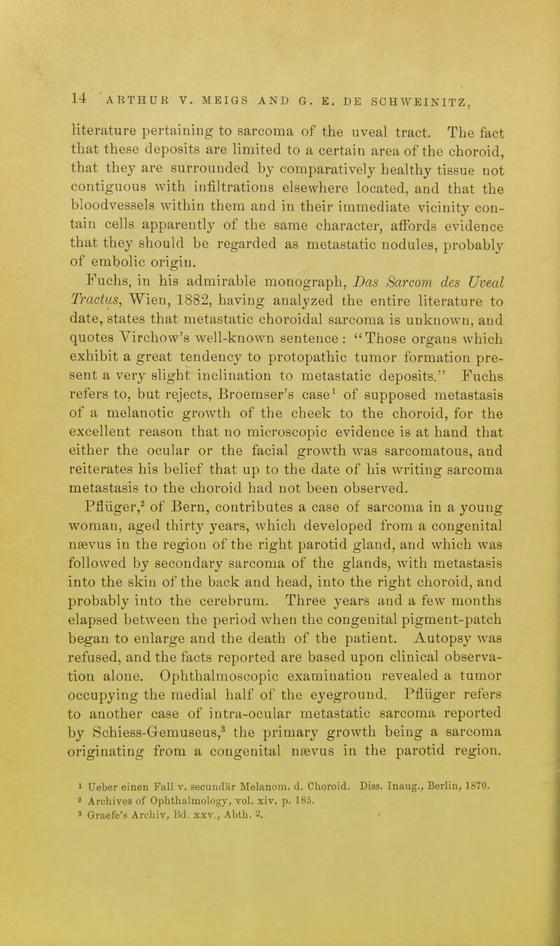 literature pertaining to sarcoma of the uveal tract. The fact that these deposits are limited to a certain area of the choroid, that they are surrounded by comparatively healthy tissue not contiguous with infiltrations elsewhere located, and that the bloodvessels within them and in their immediate vicinity con- tain cells apparently of the same character, affords evidence that they should be regarded as metastatic nodules, probably of embolic origin. Fuchs, in his admirable monograph, Das Sarcom des Uveal Tractus, Wien, 1882, having analyzed the entire literature to date, states that metastatic choroidal sarcoma is unknown, and quotes Virchow's well-known sentence : Those organs which exhibit a great tendency to protopathic tumor formation pre- sent a very slight inclination to metastatic deposits. Fuchs refers to, but rejects, Broemser's case^ of supposed metastasis of a melanotic growth of the cheek to the choroid, for the excellent reason that no microscopic evidence is at hand that either the ocular or the facial growth was sarcomatous, and reiterates his belief that up to the date of his writing sarcoma metastasis to the choroid had not been observed. Pfliiger,^ of Bern, contributes a case of sarcoma in a young woman, aged thirty years, which developed from a congenital usevus in the region of the right parotid gland, and which was followed by secondary sarcoma of the glands, with metastasis into the skin of the back and head, into the right choroid, and probably into the cerebrum. Three years and a few months elapsed between the period when the congenital pigment-patch began to enlarge and the death of the patient. Autopsy was refused, and the facts reported are based upon clinical observa- tion alone. Ophthalmoscopic examination revealed a tumor occupying the medial half of the eyeground. Pfluger refers to another case of intra-ocular metastatic sarcoma reported by Schiess-Gemuseus,^ the primary growth being a sarcoma originating from a congenital nsevus in the parotid region. » Ueber einen Fall v. secundar Melanom. d. Choroid. Diss. Inaug., Berlin, 1S70. 2 Archives of Ophthalmology, vol. xiv, p. 185. ' Graefe's Archiv, Bd. xxv., Abth. 2. <