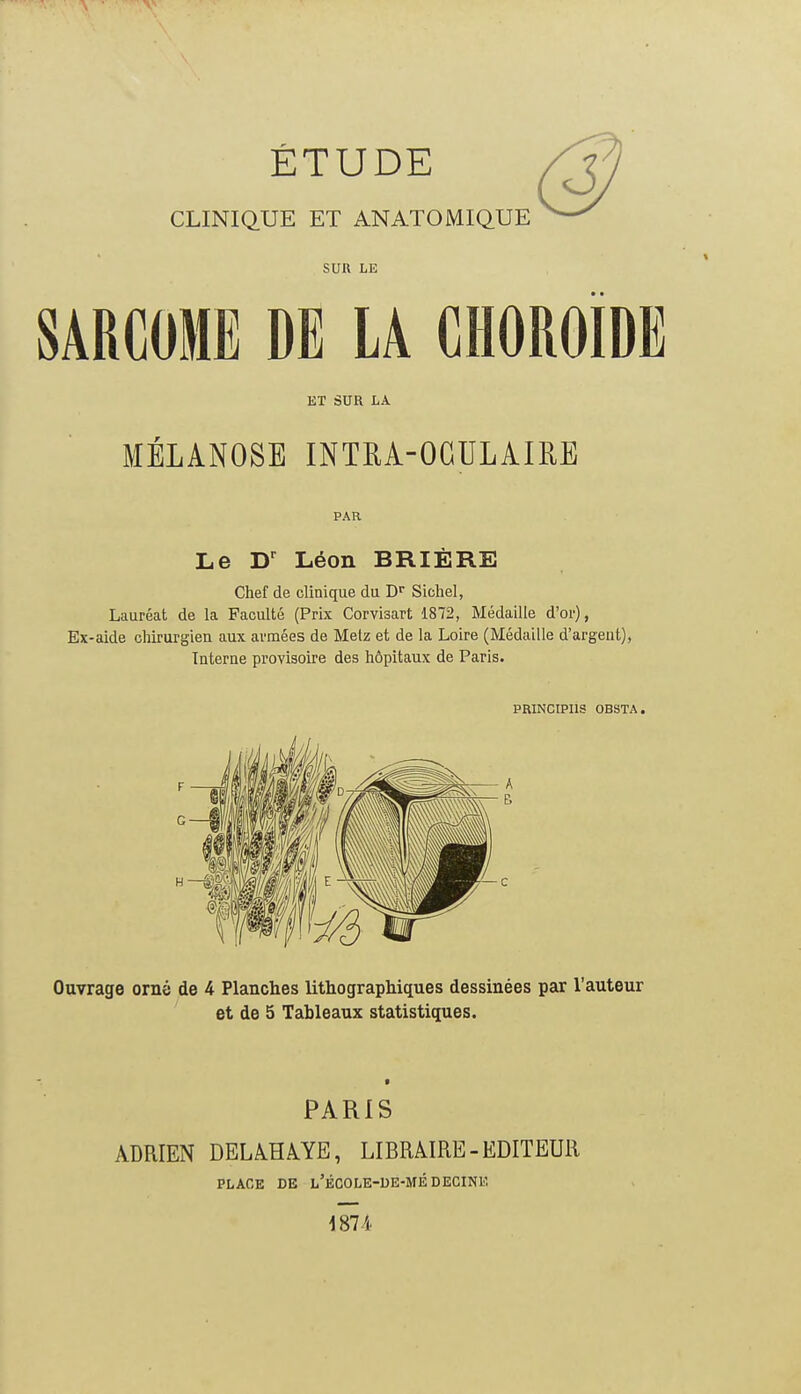 ÉTUDE CLINIQUE ET ANATOMIQUE SUR LE SARCOME DE LA CHOROÏDE ET SUR LA MÉLANOSE INTRA-OGULAIRE PAR Le D' Léon BRIÈRE Chef de clinique du D* Sichel, Lauréat de la Faculté (Prix Corvisart 1872, Médaille d'or), Ex-aide chirurgien aux armées de Metz et de la Loire (Médaille d'argent), Interne provisoire des hôpitaux de Paris. PRINCIPIIS OBSTA. Ouvrage orné de 4 Planches lithographiques dessinées par l'auteur et de 5 Tableaux statistiques. PARIS ADRIEN DELiHiYE, LIBRAIRE-EDITEUR PLACE DE l'ÉCOLE-UE-MÉDECINE 1874