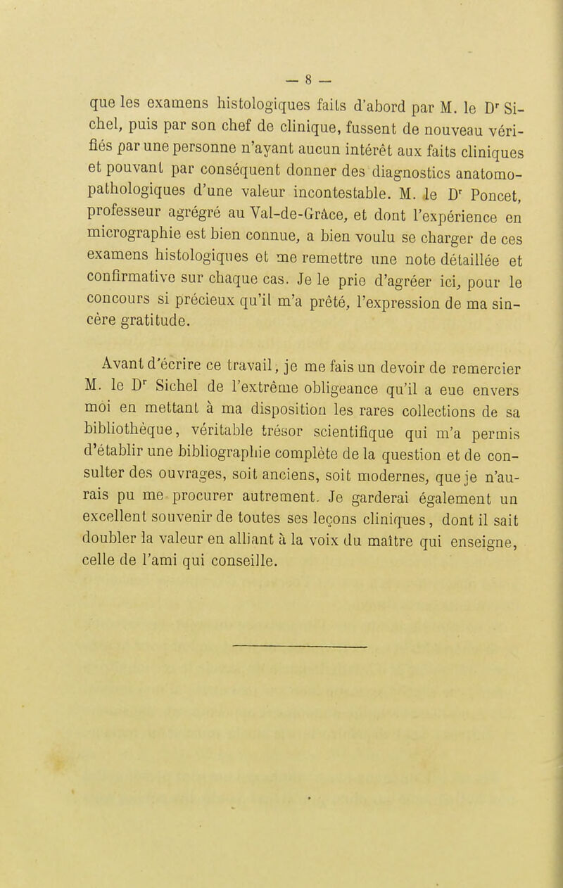 ebel, puis par son cbef de clinique, fussent de nouveau véri- fiés par une personne n'ayant aucun intérêt aux faits cliniques et pouvant par conséquent donner des diagnostics anatomo- patbologiques d'une valeur incontestable. M. le D' Poncet, professeur agrégré au Val-de-Grâce, et dont l'expérience en micrographie est bien connue, a bien voulu se charger de ces examens histologiques et me remettre une note détaillée et confirmative sur chaque cas. Je le prie d'agréer ici, pour le concours si précieux qu'il m'a prêté, l'expression de ma sin- cère gratitude. Avant d'écrire ce travail, je me fais un devoir de remercier M. le D Siebel de l'extrême obligeance qu'il a eue envers moi en mettant à ma disposition les rares collections de sa bibhothèque, véritable trésor scientifique qui m'a permis d'établir une bibliographie complète de la question et de con- sulter des ouvrages, soit anciens, soit modernes, que je n'au- rais pu me procurer autrement. Je garderai également un excellent souvenir de toutes ses leçons cliniques, dont il sait doubler la valeur en alliant à la voix du maître qui enseigne, celle de l'ami qui conseille.