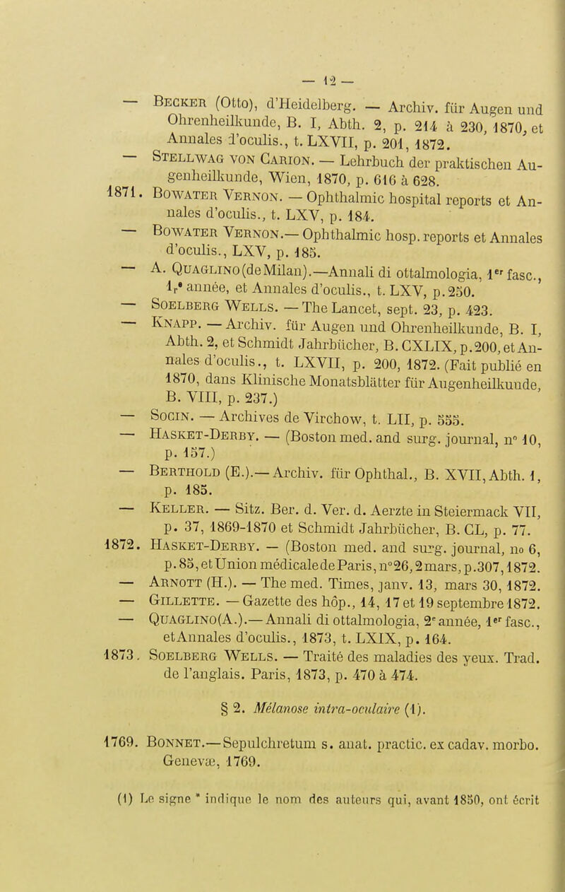 — Becker (Otto), d'Heidelberg. _ Archiv. fiir Augen und Ohrenheilkunde, B. I, Abth. 2, p. 2d4 à 230, 1870, et Annales l'oculis., t. LXVII, p. 201, 1872. — Stellwag von Carion. — Lehrbuch'der prâktischen Au- genheilkunde, Wien, 1870, p. 616 à 628. 1871. BowATER Vernon. - Ophthalraic hospital reports et An- nales d'oculis., t. LXV, p. 184. — BowATER Vernon.— Ophthalmic hosp. reports et Annales d'oculis., LXV, p. 185. — A. QuAGLiNo(deiMilan).—Annali di ottalmologia, 1«' fasc, Ir» année, et Annales d'oculis., t. LXV, p. 250. — SoELBERG Wells. — The Lancet, sept. 23, p. 423. -- Knapp. — Archiv. fiir Augen und Ohrenheilkunde, B. I, Ahth. 2, et Schmidt Jahrbiicher, B. GXLIX, p.200,et An- nales d'oculis., t. LXVII, p. 200, 1872. (Fait publié en 1870, dans Klinische Monatsbliitter fiir Augenheilkuude B. VIII, p. 237.) — SoGiN. — Archives de Virchov^^, t. LU, p. 555. — Hasket-Derby. — (Boston med. and surg. ioiu-nal, n 10 p. 157.) — Berthold (E.).—Archiv. fitr Ophthal., B. XVII, Abth. l p. 185. — Keller. — Sitz. Ber, d. Ver. d. Aerzte in Steiermack VII, p. 37, 1869-1870 et Schmidt Jahrbiicher, B. CL, p. 77. 1872. Hasket-Derby. — (Boston med. and sui-g. journal, no 6, p. 85, et Union médicale de Paris, n° 26,2 mars, p .307,1872. — Arnott (H.). — The med. Times, janv. 13, mars 30,1872. — Gillette. — Gazette des hôp., 14, 17 et 19 septembre 1872. — QuAGLiNO(A.).—Annali di ottalmologia, 2'année, l*'' fasc, et Annales d'oculis., 1873, t. LXIX, p. 164. 1873. Soelberg Wells. — Traité des maladies des yeux. Trad. de l'anglais. Paris, 1873, p. 470 à 474. § 2. Mélanose int7^a-oculaù'e (1). 1769. Bonnet.—Sepulchretum s. anat. practic. excadav. morbo. Geneva;, 1769.