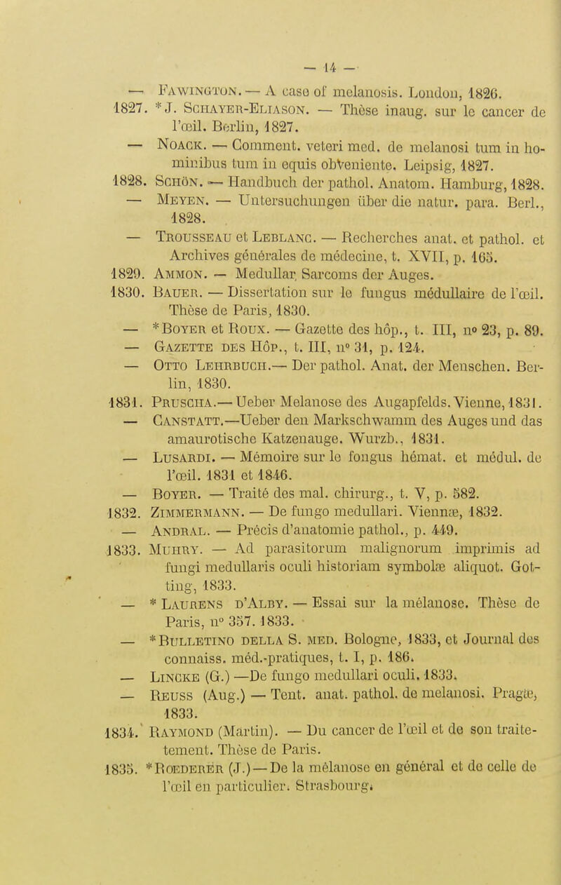 — Fawingtun. — A case ol mclanosis. Loudou, 1826. 1827. *J. Sciiayer-Eliason. — Thèse inaug. sur le cancer de l'œil. Berlin, 1827. — NoACK. — Comment, vetori med. de mclanosi tum in ho- minibus tum in equis obVeniente. Leipsig, 1827, 1828. ScHôN. — liandbuch der pathol. Anatom. Hamburg, 1828. — Meyen. — Untersucliungen iiber die natur. para. Berl., 1828. — Trousseau et Leblanc. — Recherches anat. et pathol. et Archives générales de médecine, t. XVII, p. l6o. 1829. Ammon. — Medullar, Sarcoms der Auges. 1830. Bauer. — Dissertation sur le lungus médullaire de l'œil. Thèse de Paris, 1830. — *BoYER et Roux. — Gazette des hôp., t. III, n» 23, p. 89. — Gazette des Hôp., t. III, n» 31, p. 124., — Otto Leiirbuch.— Der pathol. Anat. der Menschen. Ber- lin, 1830. 1831. Prusciia.— Ueber Melanose des Augaprelds. Vienne, 1831. — Canstatt.—Ueber den Markschwamm des Auges und das amaurotische Katzenauge. Wurzb., 1831. — LusARDi. — Mémoire sur le fougus hémat. et médul. de l'œil. 1831 et 1846. — BoYER. — Traité des mal. chirurg., t. V, p. S82. 1832. ZiMMERMANN. — De fungo meduUari. Viennre, 1832. — Andral. — Précis d'anatomie pathol., p. 449. 1833. MuiiRY. — Ad parasitorum malignorum imprunis ad lungi raedullaris oculi historiam symbolœ aliquot. Got- ting, 1833. — * Laurens d'Alby. — Essai sur la mélanose. Thèse de Paris, n° 357. 1833. — *Bulletino della s. med, Bologne, 1833, et Journal des connaiss. méd,-pratiques, t. I, p. 186. — LiNCKE (G.) —De fungo medullari oculi. 1833» — Reuss (Aug.) — Tent. anat. pathol. de melanosi. Pragtej 1833. 1834.  Raymond (Martin). — Du cancer de l'œil et de sou traite- tement. Thèse de Paris. 1835. *RoEDERER (J.) —De la mélanose en général et de celle do l'œil en particulier. Strasbourg*