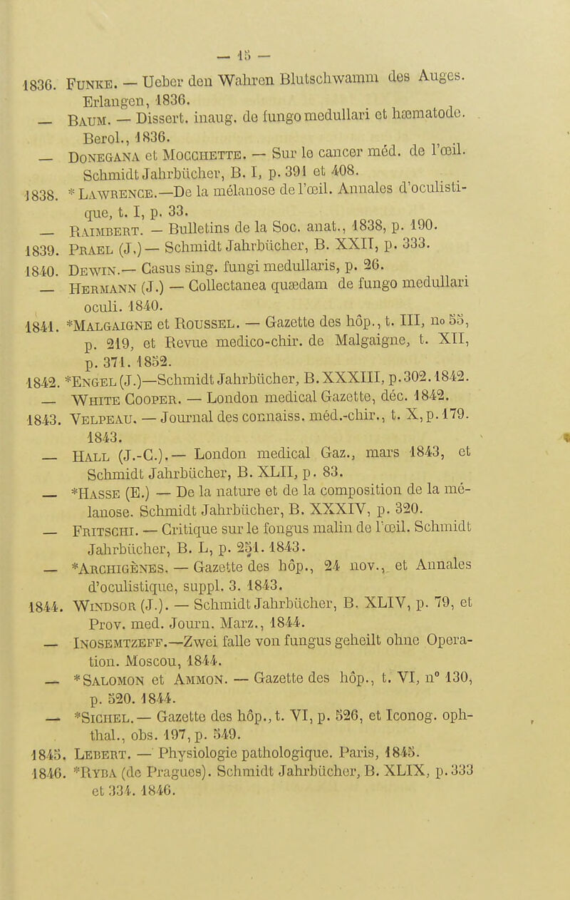 — Iti - 4836. FuNKE. - UeLer den Walircn Blutschwamm des Auges. Erlaugen, 1836. — Baum. — Dissert, inaiig. de fungo medullari et hasmatodc. Berol., 1836. — DoNEGANA et MocGHETTE. — Sui' lo caiicer méd. de 1 œil. Schmidt Jahrbiicher, B, I, p. 391 et 408. ■1838. * Lawrence.—De la mélanose de l'œil. Annales d'oculisti- que, 1.1, p. 33. — Raimbert. - Bulletins de la Soc. anat., 1838, p. 190. 1839. Prael (J.)— Schmidt JahrMicher, B. XXIT, p. 333. 18-40. Dewin.— Casus sing. fungi medullaris, p. 26. — Hermann (J.) — Gollectanea qucedam de fungo medullari oculi. 1840. 1841. *Malgaigne et Roussel. — Gazette des hôp., t. III, no 53, p. 219, et Revue medico-cMr. de Malgaigne, t. XII, p. 371. 1852. 1842. *Engel(J.)—Schmidt JahrMicher, B. XXXIII, p. 302.1842. — White Cooper. — London médical Gazette, déc. 1842. 1843. Velpeau. — Journal des connaiss. méd.-chir., t. X,p. 179. 1843. — Hall (J.-G.).— London médical Gaz., mars 1843, et Schmidt Jahrhucher, B. XLII, p. 83. — *Hasse (E.) — De la nature et de la composition de la mé- lanose. Schmidt Jahrbiicher, B. XXXIV, p. 320. — Fritschi. — Critique sm- le fongus malin de l'œil. Schmidt Jalirbiicher, B. L, p. 251.1843. — *Archigènes. — Gazette des hôp., 24 nov., et Annales d'oculistique, suppl. 3. 1843. 1844. Windsor (J.) - — Schmidt Jahrbiicher, B. XLIV, p. 79, et Prov. med. Journ. Marz., 1844. — Inosemtzeff.—Zwei falle von fungus geheilt ohne Opéra- tion. Moscou, 1844. — * Salomon et Ammon. — Gazette des hôp., t. VI, n 130, p. 520. 1844. — *SiGiiEL.— Gazette des hôp., t. VI, p. 526, et Iconog. oph- thal., obs. 197,p. 549. 1845. Lebert. — Physiologie pathologique. Paris, 4845. 1846. *Ryba (de Pragues). Schmidt Jahrbiicher, B. XLIX, p. 333 et 334.1846.