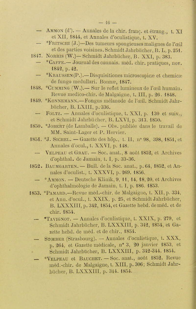 — 10 — — Ammon (d'). — Annales de la chir. franc, et étrang., t. XI et XII, et Annales d'oculistique, t. XV. — *Fritsgiii (J.)—Des tumeurs spongieuses malignes de l'œil et des parties voisines. Schmidt Jahrbuclier, B. L, p. 231. 1847. NoRRis (W.)—Schmidt JahrbLicher, B. XXI, p. 383. — *Gaffe.— Journal des connais, niéd. chir. pratiques, nov. 1842, p. 42. — *Kraussen(P.).— Disquisitiones microscopicœ et chemicte de fungo medullari. Bonnee, 1847. 1848. *CuMMiNG (W.).— Sur le reflet lumineux de l'œil humain. Revue medico-chir. de Malgaigne, t. III, p. 26. 1848. 1849. *KoNNEMANN.—Fongus mélanode de l'œil. Schmidt Jahr- buclier, B. LXIII, p. 336. — FoLTz. — Annales d'oculistique, t. XXI, p. 130 et suiv., et Schmidt Jahrbucher, B. LXVI, p. 313. 1850. 1830. *JoBERT (de Lamballe). — Obs. publiée dans le travail de MM. Saint-Lager et P. Hervier. 1851. *J. SiciiEL. — Gazette des hôp., t. II, n° 98, 398, 1851, ut Annales d'ocul., t. XXVI, p. 148. — Velpeau et Grau. — Soc. anat., 8 août 1852, et Archives d'ophthal. de Jamain, t. I, p. 33-36. 1852. Baumgarten.— Bull, delà Soc. anat., p. 64, 1852, et An- nales d'oculist., t. XXXVI, p. 269. 1856. — * Ammon. — Deutsche Klinik, 9, 11, 14, 18,20, et Archives d'ophthalmologie de Jamain, t. I, p. 186. 1853. 1853. *Pamard.—Revue méd.-chir. de Malgaigne, t. XII, p. 334, et Ann. d'ocul., t, XXIX, p. 25, et Schmidt Jahrbiicher, B. LXXXIII, p. 342, 1854, et Gazette hebd. deméd. et de chir. 1854. — *TaVIGNOT. — Annales d'oculistique, t. XXIX, p. 279, et Schmidt Jahrbucher, B. LXXXIII, p. 342, 1854, et Ga- zette hebd. de méd. et de chir., 1854. — Stoeber (Strasbourg). — Annales d'oculistique, t. XXX, p. 264, et Gazette médicale, n° 3, 20 janvier 1833, et Schmidt Jahrbticher, B. LXXXIII, p. 342-344. 1854. — *Velpeau et Bauciiet.—Soc. anat., août 1852. Revue méd.-chir. de Malgaigne, t. XIII, p. 306; Schmidt Jahr-