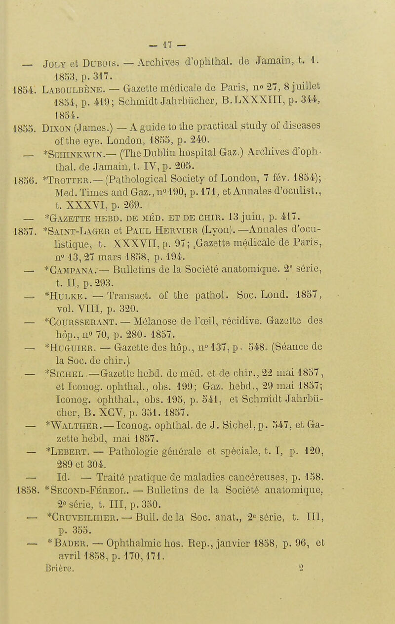 — JoLY et Dubois. — Archives d'ophthal. de Janiain, t. 1. I8S3, p. 317. 1854. Laboulbène. — Gazette médicale de Paris, ii 27, 8 juillet 185-4, p. 419; Schmidt Jahrijiiclier, B.LXXXIII, p. 344, !854. 1855. DixoN (James.) — A guide to the practical study of diseases of the eye. Loudon, 1855, p. 240. — *ScHiNKWiN.— (The Dublin hospital Gaz.) Archives d'oph• thaï, de Jaraain, t. IV, p. 205. 1856. *Trotter.—(Pathological Society of London, 7 fév. 1854); Med. Times and Gaz., n» 190, p. 171, et Annales d'oculist., t. XXXVI, p. 269. — *Gazettk i-iebd. de méd. et de chir. 13 juin, p. 417. 1857. *Saint-Lager et Paul Hervier (Lyon).—Annales d'ocu- listique, t. XXXVII, p. 97; .Gazette médicale de Paris, n° 13, 27 mars 1858, p. 194. — *Gampana. — Bulletins de la Société anatomique. 2 série, t. II, p. 293. — *HuLKE. — Transact. of the pathol. Soc. Lond. 1857, vol. VIII, p. 320. — *CouRSSERANT. — Mélauose de l'œil, récidive. Gazette des hôp.,no 70, p. 280. 1857. — *HuGUiER. — Gazette des hôp., n° 137, p. 548,. (Séance de la Soc. de chir.) — *SiCHEL.—Gazette hehd. de méd. et de chir., 22 mai 1857, eticonog. ophthal., obs. 199; Gaz. hehd,, 29 mai 1857; Iconog. ophthal., obs. 195, p. 541, et Schmidt Jahrbli- cher, B. XCV, p. 351.1857. — *Walther.— Iconog. ophthal. de J. Sichel, p. 547, et Ga- zette hehd, mai 1857. — *LEBEnT. — Pathologie générale et spéciale, t. I, p. 120, 289 et 304. — Id. — Traité pratique de maladies cancéreuses, p. 158. 1858. *Second-Féreol.—Bulletins de la Société anatomiquC; 2« série, t. III, p. 350. — *CRUVEiLinER. — Buh. de la Soc. anat., 2» série, t. III, p. 355. — *Bader. — Ophthalmichos. Rep., janvier 1858, p. 96, et avril 1858, p. 170,171. Brière. 1