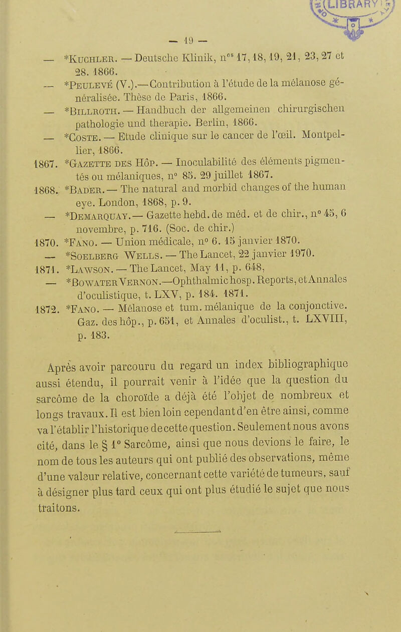 — 10 — — *KUCHLER. — Deutsche Klinik, n' 17,18,19, 21, 23,27 et 28. 1866. — *Peulevé (V.).—Contribution à l'étude de la méianose gé- néralisée. Thèse de Paris, 1866. — *BiLLROTii. — Handbuch der allgemeinen chirurgischen pathologie und thérapie. Berlin, 1866. — *CosTE. — Etude clinique sur le cancer de l'œil. Montpel- lier, 1866. 1867. *Gazette des Hôp. — Inoculahihté des éléments pigmen- tés ou mélaniques, n» 8S. 29 juillet 1867. 1868. *Bader. — The natural and morbid changes of the human eye. London, 1868, p. 9. — *Demarquay.— Gazette hebd. de méd. et de chir., n° 45, 6 novembre, p. 716. (Soc. de chir.) 1870. *Fano. — Union médicale, n 6. 15 janvier 1870. — *SoELBERG Wells. — The Lancet, 22 janvier i970. 187J. *Lawson. — The Lancet, May 11, p. 648, — *BowATERVERNON.—Ophthahnichosp. Reports, et Annales d'oculistique, t. LXV, p. 184. 1871. 1872. *Fano. — Méianose et tum. mélanique de la conjonctive. Gaz. des hôp., p. 651, et Annales d'oculist., t. LXVIII, p. 183. Après avoir parcouru du regard un index bibliographique aussi étendu, il pourrait venir à l'idée que la question du sarcome de la choroïde a déjà été l'objet de nombreux et longs travaux. Il est bien loin cependant d'en être ainsi, comme va l'établir l'historique de cette question. Seulement nous avons cité, dans le § 1° Sarcome, ainsi que nous devions le faire, le nom de tous les auteurs qui ont publié des observations, même d'une valeur relative, concernant cette variété de tumeurs, sauf à désigner plus tard ceux qui ont plus étudié le sujet que nous traitons.