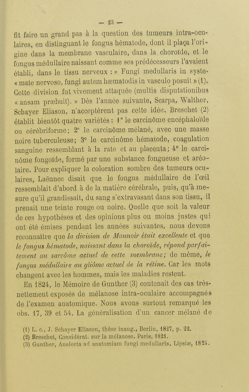 fit faire un grand pas à la question des tumeurs intra-ocu- laires, en distinguant le fongus hématode, dont il plaça l'ori- gine dans la membrane vasculaire, dans la choroïde, et le fongus médullaire naissant comme ses prédécesseurs l'avaient établi, dans le tissu nerveux : « Fungi meduUaris in syste^ « mate nervoso, fungi aulem ha3matodis in vasculo posuil » (1). Cette division fut vivement attaquée (multis disputationibus «ansam prEebuit). » Dès l'année suivante, Scarpa, Walther, Schayer Eliason, n'acceptèrent pas cette idée. Breschet (2) établit bientôt quatre variétés : rie carcinôme encéphaloïde ou cérébriforme ; 2° le carcinôme mélané, avec une masse noire tuberculeuse; 3 le carcinôme hématode, coagulation sanguine ressemblant à la rate et au placenta; 4° le carci- nôme fongoïde, formé par une substance fongueuse et aréo- laire. Pour exphquer la coloration sombre des tumeurs ocu- laires, Laënnec disait que le fongus médullaire de l'œil ressemblait d'abord à de la matière cérébrale, puis, qu'à me- sure qu'il grandissait, du sang s'extravasant dans son tissu, il prenait une teinte rouge ou noire. Quelle que soit la valeur de ces hypothèses et des opinions plus ou moins justes qui ont été émises pendant les années suivantes, nous devons reconnaître que la division de Maunoir était excellente et que le fongus hématode, naissant dans la choroïde, répond parfai- tement au sarcome actuel de cette membrane; de même, le fongus médullaire au gliôme actuel de la rétine. Car les mots changent avec les hommes, mais les maladies restent. En 1824, le Mémoire de Gunther (3) contenait des cas très- nettement exposés de mélanose intra-oculaire accompagnés de l'examen anatomique. Nous avons surtout remarqué les obs. 17, 39 et 54. La généralisation d'un cancer mélané de (1) L. c, J. Schayer Eliason, thèse inaug., Berlin, 4827, p. 22. (2) Breschet, Considérât, sur la mélanose. Paris, '1821. (3) Gunther, Analecta a<;l anatomiam fungi raedullaris. Lipsico, ■1824.