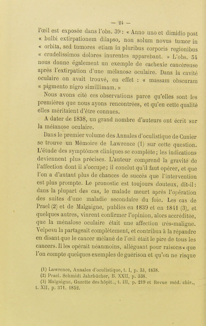 l'œil est exposée dans l'obs. 39 : « Anno uno et dimidio post « bulbi extirpationem dilapso, non solum novus tumor in « orbita, sed tumores etiam in pluribus corporis regionibus « crudelissimos dolores inurentes apparebant. » L'obs. 34 nous donne également un exemple de cachexie cancéreuse après l'extirpation d'une mélanose oculaire. Dans la cavité oculaire on avait trouvé, en effet : « massam obscuram « pigmento nigro simillimam. » Nous avons cité ces observalions parce qu'elles sont les premières que nous ayons rencontrées, et qu'en cette qualité elles méritaient d'être connues. A dater de 1838, un grand nombre d'auteurs ont écrit sur la méianose oculaire. Dans le premier volume des Annales d'oculistique de Cunier se trouve un Mémoire de Lawrence (1) sur cette question. L'étude des symptômes cliniques se complète; les indications deviennent plus précises. L'auteur comprend la gravité de l'affection dont il s'occupe; il conclut qu'il faut opérer, et que l'on a d'autant plus de chances de succès que l'intervention est plus prompte. Le pronostic est toujours douteux, dit-il: dans la plupart des cas, le malade meurt après l'opération des suites d'une maladie secondaire du foie. Les cas de Prael(2) et de Malgaigne, publiés en 1839 et en 1841 (3), et quelques autres, vinrent confirmer l'opinion, alors accréditée, que la ménalose oculaire était une affection irès-mahgne. Velpeau la partageait complètement, et contribua à la répandre en disant que le cancer mélané de l'œil était le pire de tous les cancers. Il les opérait néanmoins, alléguant pour raisons «que l'on compte quelques exemples de guérison et qu'on ne risque (1) Lawrence, Annales d'oculistique, t. I, p. 33. 1838. (2) Prael. SchmidL Jalirbiicher, B. XXII, p. 338. (3) Malgaigne, Gazette deshôpit., t. ill, p. 219 et Revue méd. chir., t. XII, p. 871. '18S2.