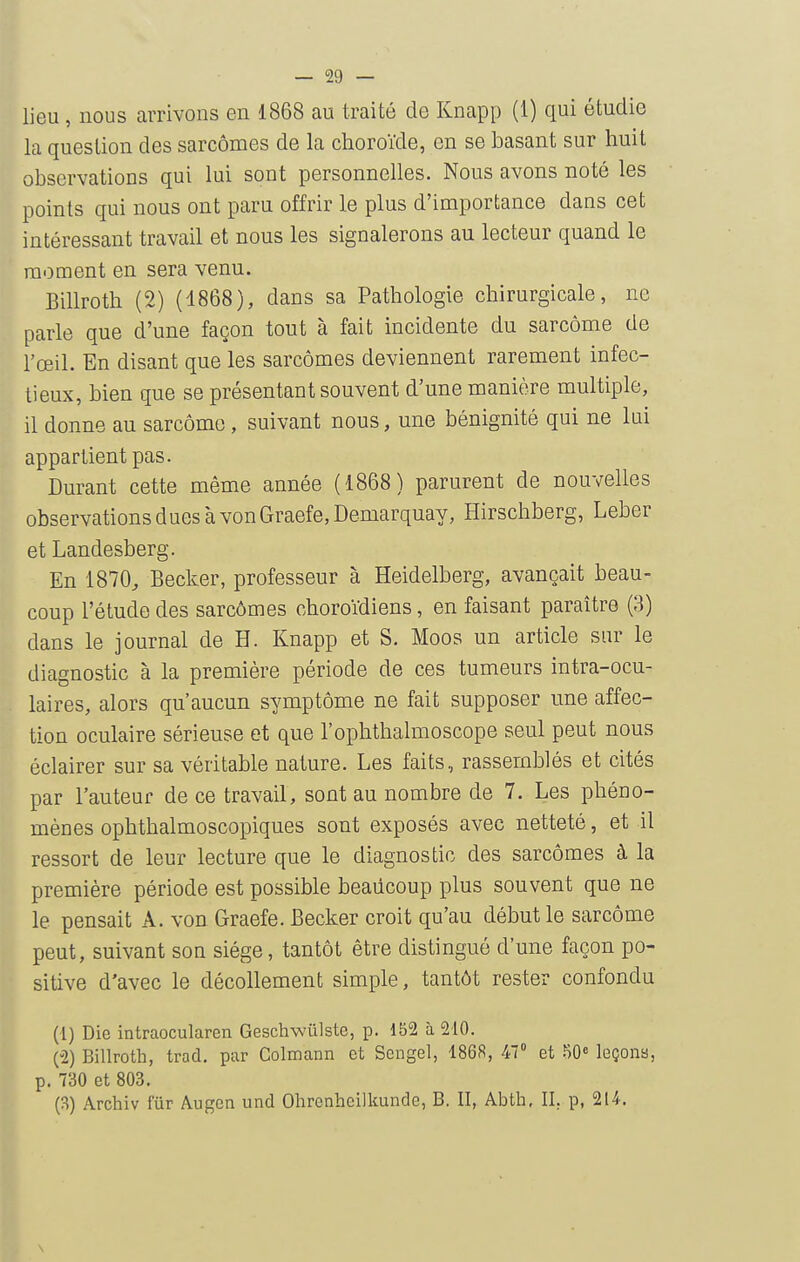 lieu , nous arrivons en 1868 au traité de Knapp (1) qui étudie la question des sarcomes de la choroïde, en se basant sur huit observations qui lui sont personnelles. Nous avons noté les points qui nous ont paru offrir le plus d'importance dans cet intéressant travail et nous les signalerons au lecteur quand le moment en sera venu. Billroth (2) (1868), dans sa Pathologie chirurgicale, ne parle que d'une façon tout à fait incidente du sarcome de l'œil. En disant que les sarcomes deviennent rarement infec- tieux, bien que se présentant souvent d'une manière multiple, il donne au sarcome, suivant nous, une bénignité qui ne lui appartient pas. Durant cette même année (1868) parurent de nouvelles observations dues à von Graefe,Demarquay, Hirschberg, Leber et Landesberg. En 1870^ Becker, professeur à Heidelberg, avançait beau- coup l'étude des sarcômes choroïdiens, en faisant paraître (3) dans le journal de H. Knapp et S. Moos un article sur le diagnostic à la première période de ces tumeurs intra-ocu- laires, alors qu'aucun symptôme ne fait supposer une affec- tion oculaire sérieuse et que l'ophthalmoscope seul peut nous éclairer sur sa véritable nature. Les faits, rassemblés et cités par l'auteur de ce travail, sont au nombre de 7. Les phéno- mènes ophthalmoscopiques sont exposés avec netteté, et il ressort de leur lecture que le diagnostic des sarcômes à la première période est possible beaucoup plus souvent que ne le pensait A. von Graefe. Becker croit qu'au début le sarcôme peut, suivant son siège, tantôt être distingué d'une façon po- sitive d'avec le décollement simple, tantôt rester confondu (1) Die intraocularen Geschwûlste, p. 152 à 210. (2) Billroth, trad. par Colmann et Scngel, 1868, 47° et 50» leçons, p. 730 et 803. (3) Archiv fur Augen und Ohrenheilkunde, B. II, Abth, II. p, 214, \