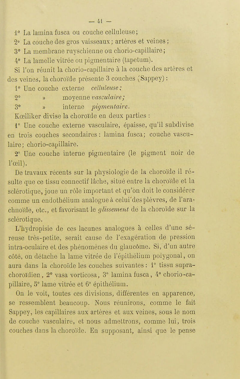 1*» La lamina fusca ou couche celluleuse ; 2° La couche des gros vaisseaux; artères et veines ; 3° La membrane ruyschienne ou chorio-capillaire ; 4° La lamelle vitrée ou pigmentaire (tapetum). Si l'on réunit la chorio-capillaire à la couche des artères et des veines, la choroïde présente 3 couches (Sappey) : 1° Une couche externe celluleuse; 2° » moyenne vasculaire; 3 » interne pigmentaire. Kœlliker divise la choroïde en deux parties : i° Une couche externe vasculaire, épaisse, qu'il subdivise en trois couches secondaires: lamina fusca; couche vascu- laire; chorio-capillaire. 2° Une couche interne pigmentaire (le pigment noir de l'œil). De travaux récents sur la physiologie de la choroïde il ré- sulte que ce tissu connectif lâche, situé entre la choroïde et la sclérotique, joue un rôle important et qu'on doit le considérer comme un endothélium analogue à celui'des plèvres, de l'ara- chnoïde, etc., et favorisant le glissement de la choroïde sur la sclérotique. L'hydropisie de ces lacunes analogues à celles d'une sé- reuse très-petite, serait cause de l'exagération de pression intra-oculaire et. des.phénomènes du giaucôme. Si, d'un autre côté, on détache la lame vitrée de l'épithélium polygonal, on aura dans la choroïde les couches suivantes : i° tissu supra- choroïdien, 2° vasa vorticosa, 3 lamina fusca, 4° chorio-ca- pillaire, 5° lame vitrée et 6° épithélium. On le voit, toutes ces divisions, différentes en apparence, se ressemblent beaucoup. Nous réunirons,, comme le fait Sappey, les capillaires aux artères et aux veines, sous le nom de couche vasculaire, et nous admettrons, comme lui, trois couches dans la choroïde. En supposant, ainsi que le pense