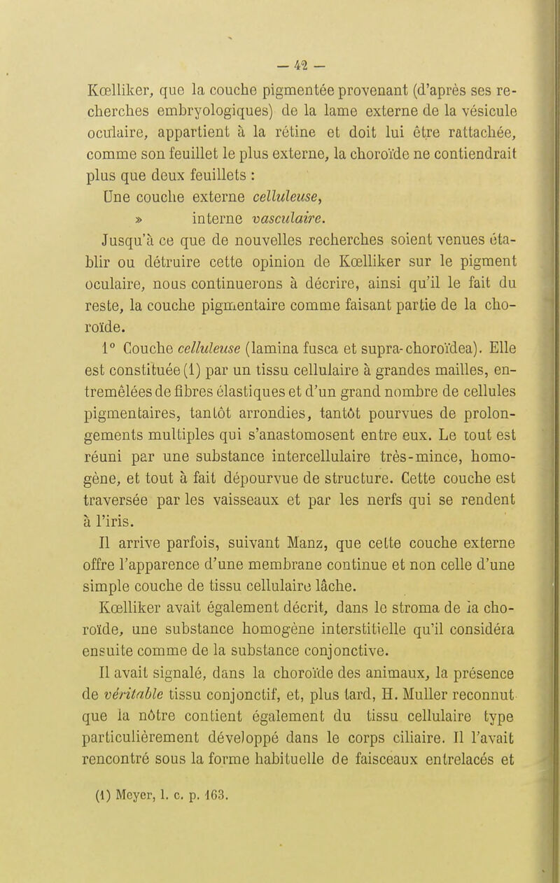 Kœlliker, que la couche pigmentée provenant (d'après ses re- cherches embryologiques) de la lame externe de la vésicule ocirlaire, appartient à la rétine et doit lui être rattachée, comme son feuillet le plus externe, la choroïde ne contiendrait plus que deux feuillets : Une couche externe celluleuse, » interne vasculaire. Jusqu'à ce que de nouvelles recherches soient venues éta- bhr ou détruire cette opinion de Kœlliker sur le pigment oculaire, nous continuerons à décrire, ainsi qu'il le fait du reste, la couche pigmentaire comme faisant partie de la cho- roïde. 1° Couche celluleuse (lamina fusca et supra-choroïdea). Elle est constituée (1) par un tissu cellulaire à grandes mailles, en- tremêlées de fibres élastiques et d'un grand nombre de cellules pigmentaires, tantôt arrondies, tantôt pourvues de prolon- gements multiples qui s'anastomosent entre eux. Le lout est réuni par une substance intercellulaire très-mince, homo- gène, et tout à fait dépourvue de structure. Cette couche est traversée par les vaisseaux et par les nerfs qui se rendent à l'iris. Il arrive parfois, suivant Manz, que cette couche externe offre l'apparence d'une membrane continue et non celle d'une simple couche de tissu cellulaire lâche. Kœlliker avait également décrit, dans le stroma de ia cho- roïde, une substance homogène interstitielle qu'il considéra ensuite comme de la substance conjonctive. Il avait signalé, dans la choroïde des animaux^ la présence de véritable tissu conjonctif, et, plus tard, H. Muller reconnut que la nôtre contient également du tissu cellulaire type particulièrement développé dans le corps ciliaire. Il l'avait rencontré sous la forme habituelle de faisceaux entrelacés et (1) Mcyer, 1. c, p. 463.