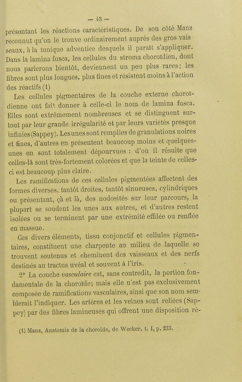 présentant les réactions caractéristiques. De son côté Manz reconnut qu'on le trouve ordinairement auprès des gros vais seaux, à la tunique adventice desquels il paraît s'appliquer. Dans la lamina fusca, les cellules du stroma choroïdien, dont nous parlerons bientôt, deviennent un peu plus rares; les fibres sont plus longues, plus fines et résistent moins à l'action des réactifs (1) Les cellules pigmentaires de la couche externe choroï- dienne ont fai^, donner à celle-ci le nom de lamina fusca. Elles sont extrêmement nombreuses et se distinguent sur- tout par leur grande irrégularité et par leurs variétés presque infinies (Sapp.ey). Lesunes sont remplies de granulations noires et fines, d'autres en présentent beaucoup moins et quelques- unes en sont totalement dépourvues : d'où il résulte que celles-là sont très-fortement colorées et que la teinte de celles- ci est beaucoup plus claire. Les ramifications de ces cellules pigmentées affectent des formes diverses, tantôt droites, tantôt sinueuses, cylindriques ou présentant, çà et là, des nodosités sur leur parcours, la plupart se soudent les unes aux autres, et d'autres restent isolées ou se terminent par une extrémité effilée ou renflée en massue. Ces divers éléments, tissu conjonctif et cellules pigmen- taires, constituent une charpente au milieu de laquelle se trouvent soutenus et cheminent des vaisseaux et des nerfs destinés au tractus uvéal et souvent à l'iris. 2 La couche vasculaire est, sans contredit, la portion fon- damentale de la choroïde; mais elle n'est pas exclusivement composée de ramifications vasculaires, ainsi que son nom sem- blerait l'indiquer. Les artères et les veines sont reliées (Sap- pey) par des fibres lamineuses qui offrent une disposition ré- (l) Manz, Anatomie de la choroïde, de Wecker, t. I, p. 233.