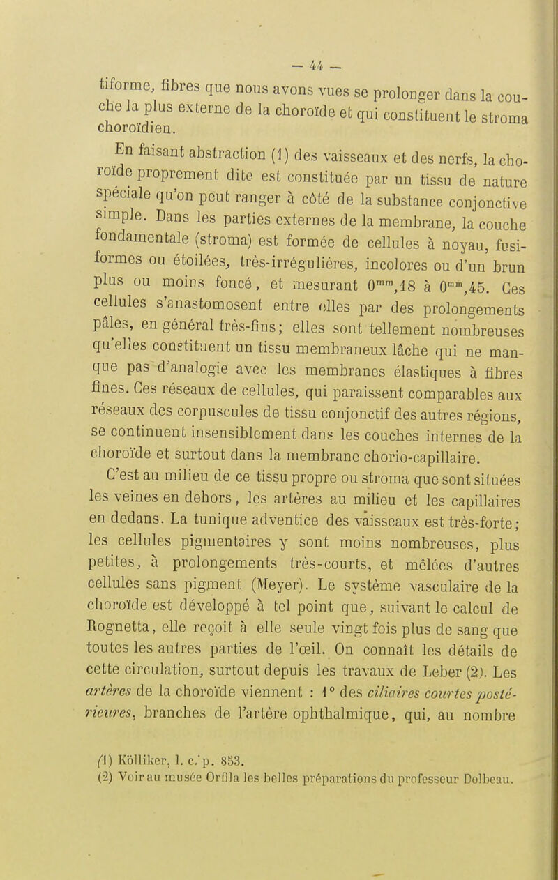 tiforme fibres que nous avons vues se prolonger dans la cou- che la plus externe de la choroïde et qui constituent le stroma choroïdien. En faisant abstraction (J) des vaisseaux et des nerfs, la cho- roïde proprement dite est constituée par un tissu de nature spéciale qu'on peut ranger à côté de la substance conjonctive simple. Dans les parties externes de la membrane, la couche fondamentale (stroma) est formée de cellules à noyau, fusi- formes ou étoilées, très-irréguliéres, incolores ou d'un' brun plus ou moins foncé, et mesurant 0°,18 à 0,45. Ces cellules s'anastomosent entre filles par des prolongements pâles, en général très-fins; elles sont tellement nombreuses qu'elles constituent un tissu membraneux lâche qui ne man- que pas d'analogie avec les membranes élastiques à fibres fines. Ces réseaux de cellules, qui paraissent comparables aux réseaux des corpuscules de tissu conjonctif des autres régions, se continuent insensiblement dans les couches internes de la choroïde et surtout dans la membrane chorio-capillaire. C'est au milieu de ce tissu propre ou stroma que sont situées les veines en dehors, les artères au milieu et les capillaires en dedans. La tunique adventice des vaisseaux est très-forte; les cellules pigmentaires y sont moins nombreuses, plus petites, à prolongements très-courts, et mêlées d'autres cellules sans pigment (Meyer). Le système vasculaire de la choroïde est développé à tel point que, suivant le calcul de Rognetta, elle reçoit à elle seule vingt fois plus de sang que toutes les autres parties de l'œil. On connaît les détails de cette circulation, surtout depuis les travaux de Leber (2). Les artères de la choroïde viennent : 1° des ciliaires courtes posté- rieures, branches de l'artère ophthalmique, qui, au nombre (\) Kollikcr, 1. c.'p. 853.