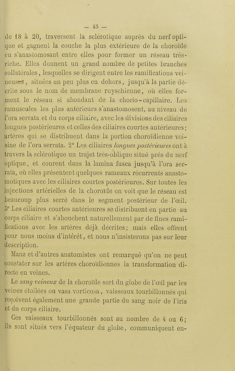 43 — de 18 à 20, traversent la sclérotique auprès du nerf opti- que et gagnent la couche la plus extérieure de la choroïde en s'anastomosant entre elles pour former un réseau très- riche. Elles donnent un grand nomhre de petites branches collatérales, lesquelles se dirigent entre les ramifications vei- neuses, situées un peu plus en dehors, jusqu'à la partie dé- crite sous le nom de membrane ruyschienne, où elles for- ment le réseau si abondant de la chorio-capillaire. Les ramuscules les plus antérieurs s'anastomosent, au niveau de l'ora serrata et du corps ciliaire, avec les divisions des ciliaires longues postérieures et celles des ciliaires courtes antérieures; artères qui se distribuent dans la portion choroïdienne voi- sine de l'ora serrata. 2° Les ciliaires longues postérieures ont à travers la sclérotique un trajet très-oblique situé près du nerf optique, et courent dans la lamina fusca jusqu'à l'ora ser- rata, où elles présentent quelques rameaux récurrents anasto- motiques avec les ciliaires courtes postérieures. Sur toutes les injections artérielles de la choroïde on voit que le réseau est beaucoup plus serré dans le segment postérieur de Toeil. 3° Les ciliaires courtes antérieures se distribuent en partie au corps ciliaire et s'abouchent naturellement par de fines rami- fications avec les artères déjà décrites; mais elles offrent pour nous moins d'intérêt, et nous n'insisterons pas sur leur description. Manz et d'autres anatomistes ont remarqué qu'on ne peut constater sur les artères choroïdiennes la transformation di- recte en veines. Le sang veineux de la choroïde sort du globe de l'œil par les veines étoilées ou vasa vorticosa, vaisseaux tourbillonnés qui reçoivent également une grande partie du sang noir de Tiris et du corps ciliaire. Ces vaisseaux tourbillonnés sont au nombre de 4 ou 6 ; ils sont situés vers l'équateur du globe, communiquent en-