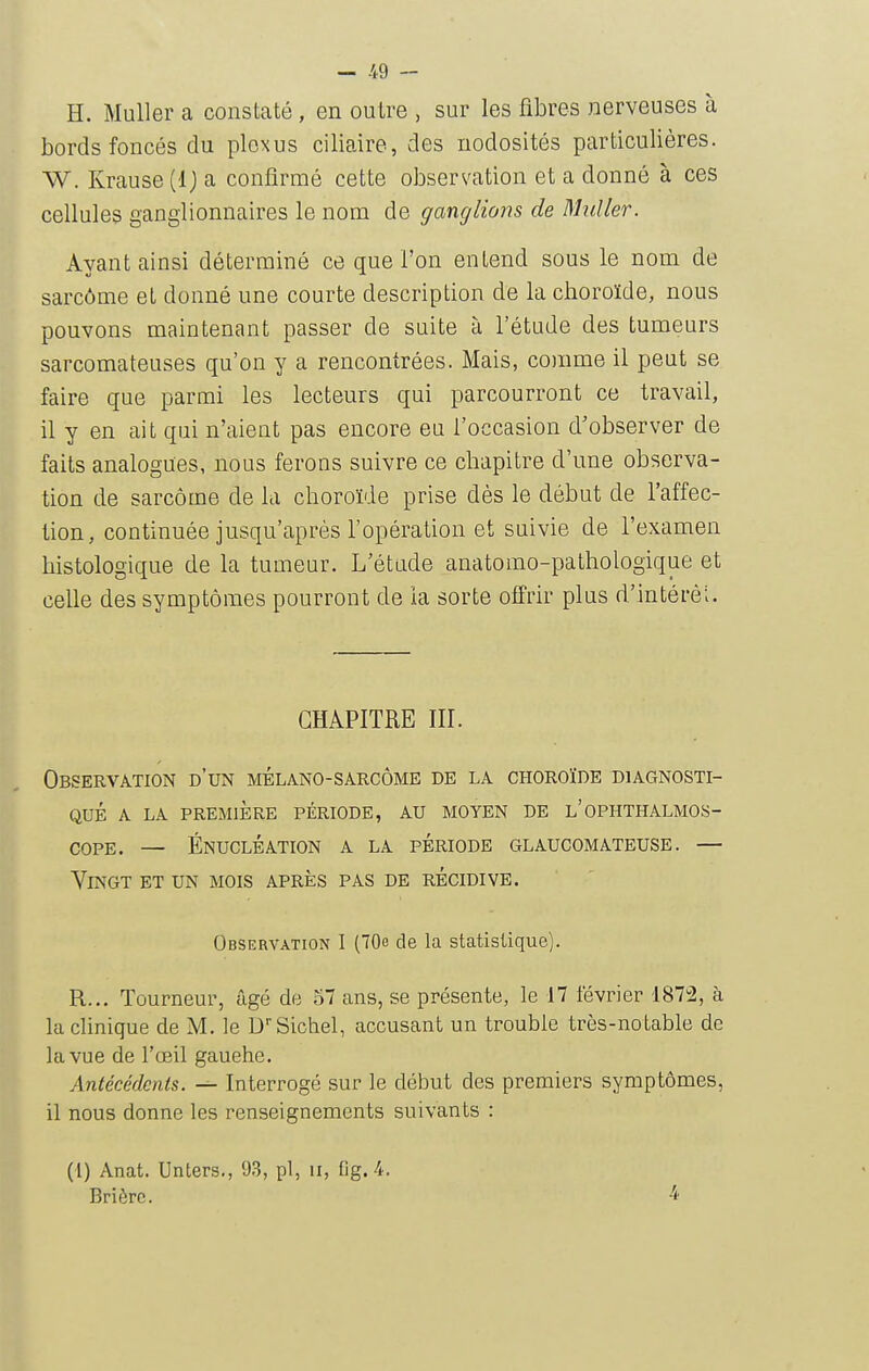 H. Muller a constaté, en outre , sur les fibres nerveuses à bords foncés du plexus ciliaire, des nodosités particulières. W. Krause (Ij a confirmé cette observation et a donné à ces cellules ganglionnaires le nom de ganglions de Muller. Ayant ainsi déterminé ce que l'on entend sous le nom de sarcôme eL donné une courte description de la choroïde, nous pouvons maintenant passer de suite à l'étude des tumeurs sarcomateuses qu'on y a rencontrées. Mais, comme il peut se faire que parmi les lecteurs qui parcourront ce travail, il y en ait qui n'aient pas encore eu l'occasion d'observer de faits analogues, nous ferons suivre ce chapitre d'une observa- tion de sarcôme de la choroïde prise dès le début de l'affec- tion, continuée jusqu'après l'opération et suivie de l'examen histologique de la tumeur. L'étude anatomo-pathologique et celle des symptômes pourront de la sorte offrir plus d'intérêt. CHAPITRE III. Observation d'un mélano-sarcôme de la choroïde diagnosti- qué A LA PREMIÈRE PÉRIODE, AU MOYEN DE l'opHTHALMOS- copE. — Énucléation a la période glaucomateuse. — Vingt et un mois après pas de récidive. Observation I (70b de la statistique). R... Tourneur, âgé de 57 ans, se présente, le 17 lévrier '187;2, à la clinique de M. le D'Sichel, accusant un trouble très-notable de la vue de l'œil gauehe. Antécédents. Interrogé sur le début des premiers symptômes, il nous donne les renseignements suivants : (1) Anat. Unters., 93, pl, u, fig. 4. Brièrc. 4