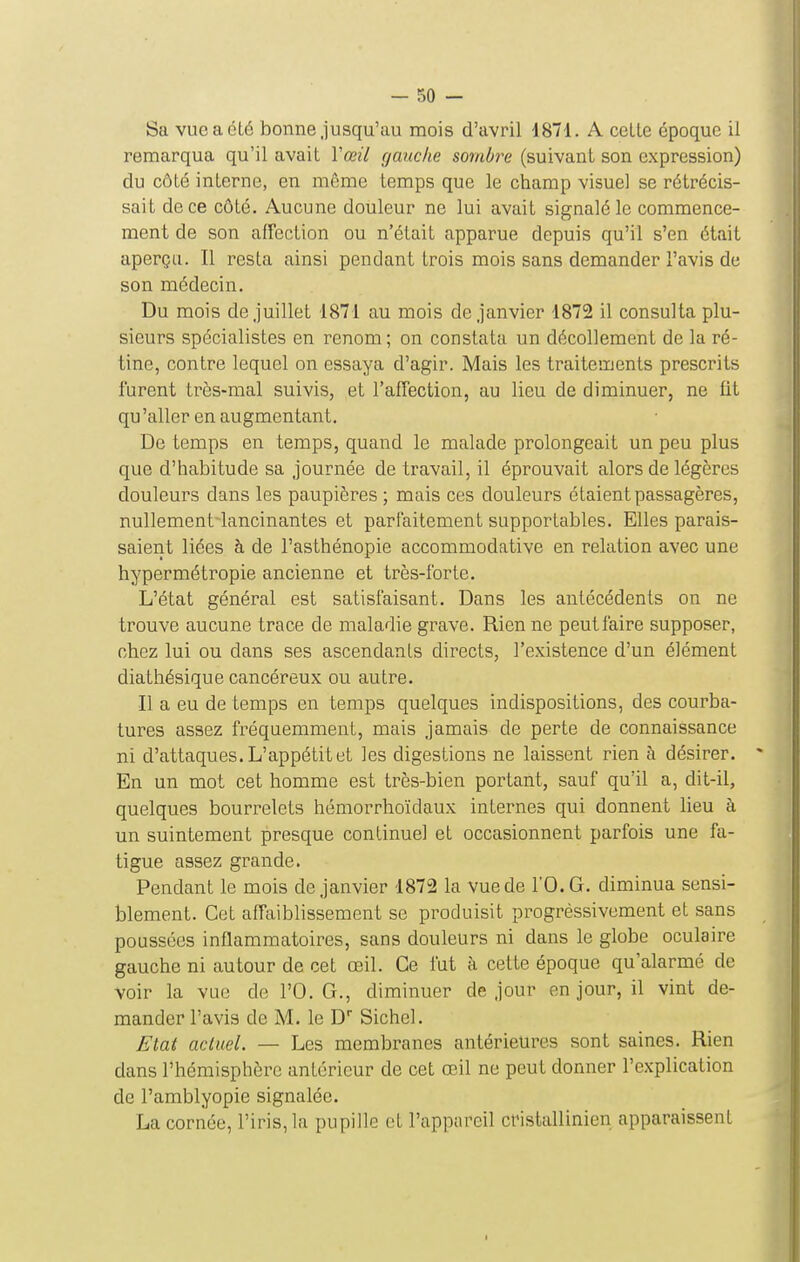 Sa vue a été bonne jusqu'au mois d'avril 1871. A celte époque il remarqua qu'il avait Vœil gauche sombre (suivant son expression) du côté interne, en même temps que le champ visuel se rétrécis- sait de ce côté. Aucune douleur ne lui avait signalé le commence- ment de son affection ou n'était apparue depuis qu'il s'en était aperça. Il resta ainsi pendant trois mois sans demander l'avis de son médecin. Du mois de juillet 1871 au mois de janvier 1872 il consulta plu- sieurs spécialistes en renom; on constata un décollement de la ré- tine, contre lequel on essaya d'agir. Mais les traitements prescrits furent très-mal suivis, et l'affection, au lieu de diminuer, ne fit qu 'aller en augmentant. De temps en temps, quand le malade prolongeait un peu plus que d'habitude sa journée de travail, il éprouvait alors de légères douleurs dans les paupières ; mais ces douleurs étaient passagères, nullement-lancinantes et parlaitement supportables. Elles parais- saient liées à de l'asthénopie accommodative en relation avec une hypermétropie ancienne et très-l'or te. L'état général est satisfaisant. Dans les antécédents on ne trouve aucune trace de maladie grave. Rien ne peutfaire supposer, chez lui ou dans ses ascendants directs, l'existence d'un élément diathésique cancéreux ou autre. Il a eu de temps en temps quelques indispositions, des courba- tures assez fréquemment, mais jamais de perte de connaissance ni d'attaques. L'appétit et les digestions ne laissent rien à désirer. ' En un mot cet homme est très-bien portant, sauf qu'il a, dit-il, quelques bourrelets héniorrhoïdaux internes qui donnent lieu à un suintement presque continuel et occasionnent parfois une fa- tigue assez grande. Pendant le mois de janvier 1872 la vue de l'O.G. diminua sensi- blement. Cet affaiblissement se produisit progréssivement et sans poussées inflammatoires, sans douleurs ni dans le globe oculaire gauche ni autour de cet œil. Ce fut à cette époque qu'alarmé de voir la vue de l'O.G., diminuer de jour en jour, il vint de- mander l'avis de M. le D Sichel. Etat actuel. — Les membranes antérieures sont saines. Rien dans l'hémisphère antérieur de cet œil ne peut donner l'explication de l'amblyopie signalée. La cornée, l'iris, la pupille et l'appareil cristallinien apparaissent
