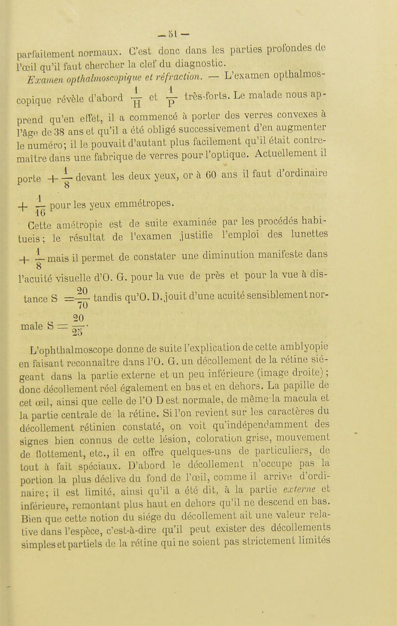 parlaitement normaux. C'est donc dans les parties profondes de l'œil qu'il faut chercher la clef du diagnostic. Examen opihalnioscopique et réfraction. — L'examen opthalmos- copique révèle d'abord et ^ très-forts. Le malade nous ap- prend qu'en effet, il a commencé à porter des verres convexes à l'âgp. de 38 ans et qu'il a été obligé successivement d'en augmenter le numéro; il le pouvait d'autant plus facilement qu'il était contre- maître dans une fabrique de verres pour l'optique. Actuellement il porte + -V devant les deux yeux, or à 60 ans il faut d'ordinaire _j_ L pour les yeux emmétropes. Cette amétropie est de suite examinée par les procédés habi- tuels ; le résultat de l'examen justifie l'emploi des lunettes + i-mais il permet de constater une diminution manifeste dans l'acuité visuelle d'O. G. pour la vue de près et pour la vue à dis- tance S =— tandis qu'O. D..jouit d'une acuité sensiblement nor- 70 20 maie S r= —-• L'ophthalmoscope donne de suite l'explication de cette amblyopie en faisant reconnaître dans l'O. G. un décollement de la rétine sié- geant dans la partie externe et un peu inférieure (image droite) ; donc décollement réel également en bas et en dehors. La papille de cet œil, ainsi que celle de l'O D est normale, de même la macula et la partie centrale de la rétine. Si l'on revient sur les caractères du décollement rétinien constaté, on voit qu'indépendamment des signes bien connus de cette lésion, coloration grise, mouvement de Uottement, etc., il en offre quelques-uns de particuliers, de tout à fait spéciaux. D'abord le décollement n'occupe pas la portion la plus déclive du fond de l'œil, comme il arrive d'ordi- naire; il est limité, ainsi qu'il a été dit, à la partie externe et inférieure, remontant plus haut en dehors qu'il ne descend en bas. Bien que cette notion du siège du décollement ait une valeur rela- tive dans l'espèce, c'est-à-dire qu'il peut exister des décollements simples et partiels de la rétine qui ne soient pas strictement limités