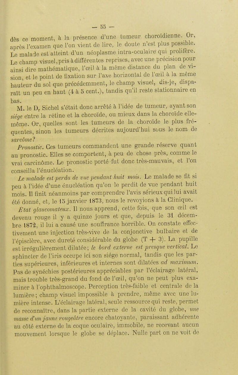 dès ce moment, à la présence d'une tumeur choroïdienne. Or, après l'examen que l'on vient de lire, le doute n'est plus possible. Le malade est atteint d'un néoplasme intra-ocalaire- qui prolifère. Le champ visuel, pris à différentes reprises, avec une précision pour ainsi dire mathématique, l'œil à la même distance du plan de vi- sion, et le point de lixation sur l'axe horizontal de l'œil à la même hauteur du sol que précédemment, le champ visuel, dis-je, dispa- raît un peu en haut (4 à 5 cent.), tandis qu'il reste stationnaire en bas. M. le Dr Sichel s'était donc arrêté à l'idée de tumeur, ayant son siège eïitre la rétine et la choroïde, ou mieux dans la choroïde elle- même. Or, quelles sont les tumeurs de la choroïde le plus fré- quentes, sinon les tumeurs décrites aujourd'hui sous le nom de sarcùmel Pronostic. Ces tumeurs commandent une grande réserve quant au pronostic. Elles se comportent, à peu de chose près, comme le vrai carcinôme. Le pronostic porté fut donc très-mauvais, et l'on conseilla l'énucléation. Le malade est perdu de vue pendant huit mois. Le malade se fit si peu à l'idée d'une énucléation qu'on le perdit de vue pendant huit mois. 11 finit néanmoins par comprendre l'avis sérieux qui lui avait été donné, et, le 15 janvier 1873, nous le revoyions à la Clinique. Etat glaucomateux. Il nous apprend, cette fois, que son œil est devenu rouge il y a quinze jours et que, depuis le 31 décem- bre 1872, il lui a causé une souffrance horrible. On constate effec- tivement une injection très-vive de la conjonctive bulbaire et de répisclère, avec dureté considérable du globe (T -f 3). La pupille est irrégulièrement dilatée; le bord externe est presque vertical. Le sphincter de l'iris occupe ici son siège normal, tandis que les par- ties supérieures, inférieures et internes sont dilatées ad maximum. Pas de synéchies postérieures appréciables par l'éclairage latéral, mais trouble très-grand du fond de l'œil, qu'on ne peut plus exa- miner à l'ophthalmoscope. Perception très-faible et centrale de la lumière ; champ visuel impossible à prendre, même avec une lu- mière intense. L'éclairage latéral, seule ressource qui reste, permet de reconnaître, dans la partie externe de la cavité du globe, une masse d'un jaune rougeâtre encore chatoyante, paraissant adhérente au côté externe de la coque oculaire, immobile, ne recevant aucun mouvement lorsque le globe se déplace. Nulle part on ne voit de