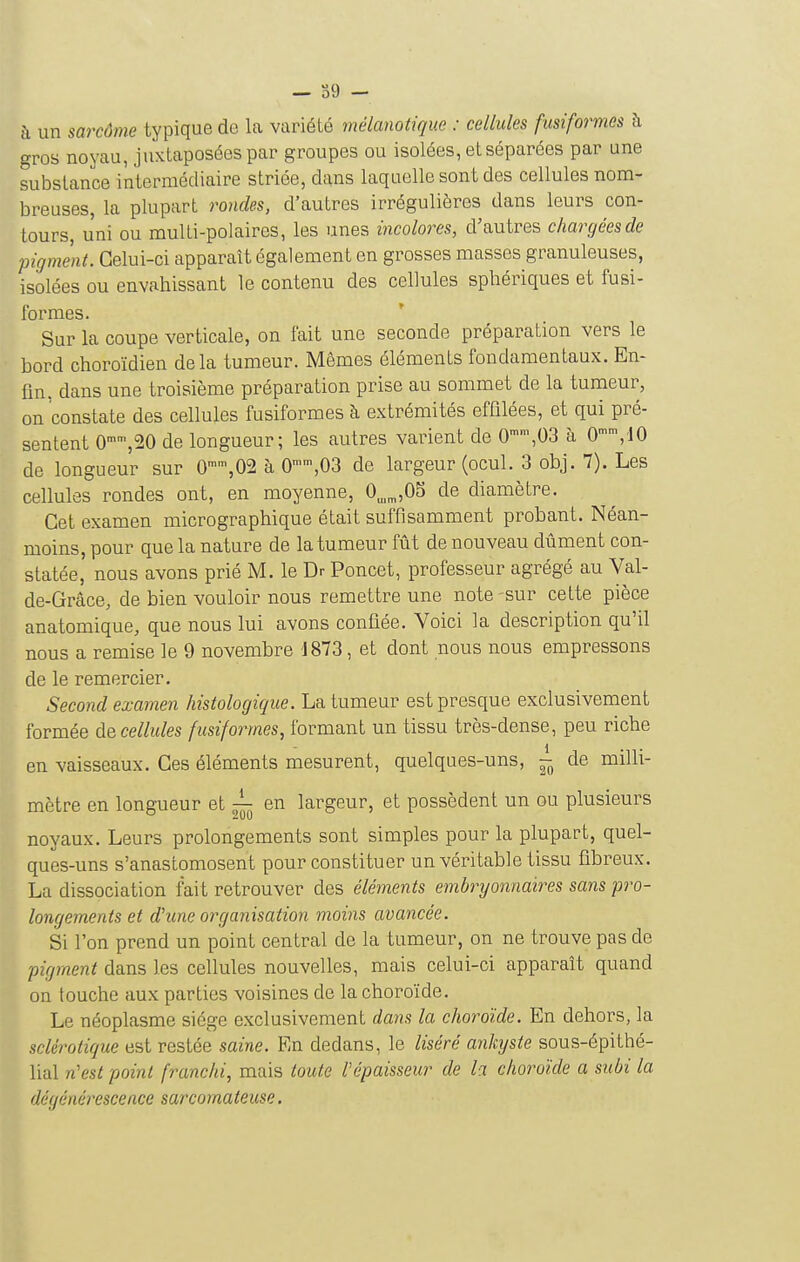 à un sarcôme typique do La variété mélanotiqiœ : cellules fusiform.es à gros noyau, juxtaposées par groupes ou isolées, et séparées par une substance intermédiaire striée, dans laquelle sont des cellules nom- breuses, la plupart rondes, d'autres irrégulières dans leurs con- tours, uni ou multi-polaircs, les unes incolores, d'autres chargées de pigment. Celui-ci apparaît également en grosses masses granuleuses, isolées ou envahissant le contenu des cellules sphériques et fusi- formes. * Sur la coupe verticale, on fait une seconde préparation vers le bord choroïdien delà tumeur. Mêmes éléments fondamentaux. En- fin, dans une troisième préparation prise au sommet de la tumeur, on constate des cellules fusiformes à extrémités effilées, et qui pré- sentent 0'',20 de longueur; les autres varient de 0,03 à 0,10 de longueur sur 0™,02 à 0,03 de largeur (ocul. 3 obj. 7). Les cellules rondes ont, en moyenne, 0^^,0S de diamètre. Cet examen micrographique était suffisamment probant. Néan- moins, pour que la nature de la tumeur fût de nouveau dûment con- statée' nous avons prié M. le Dr Poncet, professeur agrégé au Val- de-Grâce, de bien vouloir nous remettre une note sur cette pièce anatomique, que nous lui avons confiée. Voici la description qu'il nous a remise le 9 novembre 1873, et dont nous nous empressons de le remercier. Second examen histologique. La tumeur est presque exclusivement formée àe cellules fusiformes, formant un tissu très-dense, peu riche en vaisseaux. Ces éléments mesurent, quelques-uns, ~ de milli- mètre en longueur et ^ en largeur, et possèdent un ou plusieurs noyaux. Leurs prolongements sont simples pour la plupart, quel- ques-uns s'anastomosent pour constituer un véritable tissu fibreux. La dissociation fait retrouver des éléments embryonnaires sans pro- longements et d'une organisation moins avancée. Si l'on prend un point central de la tumeur, on ne trouve pas de pigment dans les cellules nouvelles, mais celui-ci apparaît quand on touche aux parties voisines de la choroïde. Le néoplasme siège exclusivement dans la choroïde. En dehors, la sclérotique est restée saine. En dedans, le liséré ankyste sous-épithé- lial n'est point franchi, mais toute l'épaisseur de la choroïde a subi la dégénéi^escence sarcomateuse.