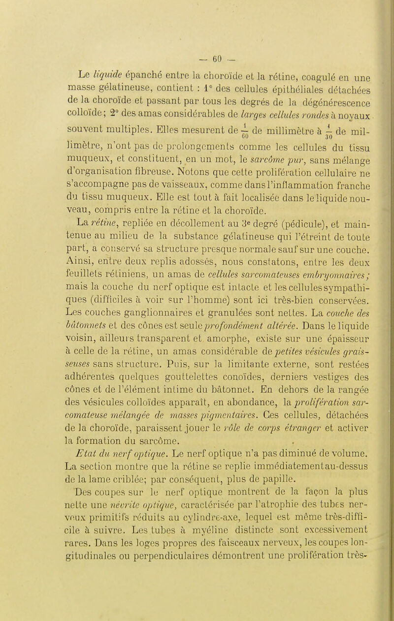 Le liquide épanché entre la choroïde et la rétine, coagulé en une masse gélatineuse, contient : 1° des cellules épithéliales détachées de la choroïde et passant par tous les degrés de la dégénérescence colloïde; 2° des amas considérables de larges cellules rondes h noyaux souvent multiples. Elles mesurent de ~ de millimètre à ^ de mil- limètre, n'ont pas de prolongements comme les cellules du tissu muqueux, et constituent, en un mot, le sarcûme pur, sans mélange d'organisation fibreuse. Notons que cette prolifération cellulaire ne s'accompagne pas de vaisseaux, comme dans l'inflammation franche du tissu muqueux. Elle est tout à fait localisée dans le liquide nou- veau, compris entre la rétine et la choroïde. La rétine, repliée en décollement au 3 degré (pédicule), et main- tenue au milieu de la substance gélatineuse qui l'étreint de toute part, a conservé sa structure presque normale sauf sur une couche. Ainsi, entre deux replis adossés, nous constatons, entre les deux feuillets rétiniens, un amas de cellules sarconmteuses emÙ7'yon7iaires; mais la couche du nerf optique est intacte et les cellules sympathi- ques (difficiles à voir sur l'homme) sont ici très-bien conservées. Les couches ganglionnaires et granulées sont nettes. La couche des bâtonnets et des cônes est seule profondément altérée. Dans le liquide voisin, ailleurs transparent et amorphe, existe sur une épaisseur à celle de la rétine, un amas considérable de petites vésicules gi^ais- seuses sans structure. Puis, sur la limitante externe, sont restées adhérentes quelques gouttelettes conoïdes, derniers vestiges des cônes et de l'élément intime du bâtonnet. En dehors de la rangée des vésicules colloïdes apparaît, en abondance, \?i prolifération sar- comateuse mélangée de masses pigmcntaires. Ces cellules, détachées de la choroïde, paraissent jouer le rôle de corps étranger et activer la formation du sarcôme. Etat du nerf optique. Le nerf optique n'a pas diminué de volume. La section montre que la rétine se replie immédiatementau-dessus de la lame criblée; par conséquent, plus de papille. Des coupes sur le nerf optique montrent de la façon la plus nette une névrite optique, caractérisée par l'atrophie des tubes ner- veux primitifs réduits au cylindre-axe, lequel est même très-diffi- cile à suivre. Les tubes à myéline distincte sont excessivement rares. Dans les loges propres des faisceaux nerveux, les coupes lon- gitudinales ou perpendiculaires démontrent une prolifération très-