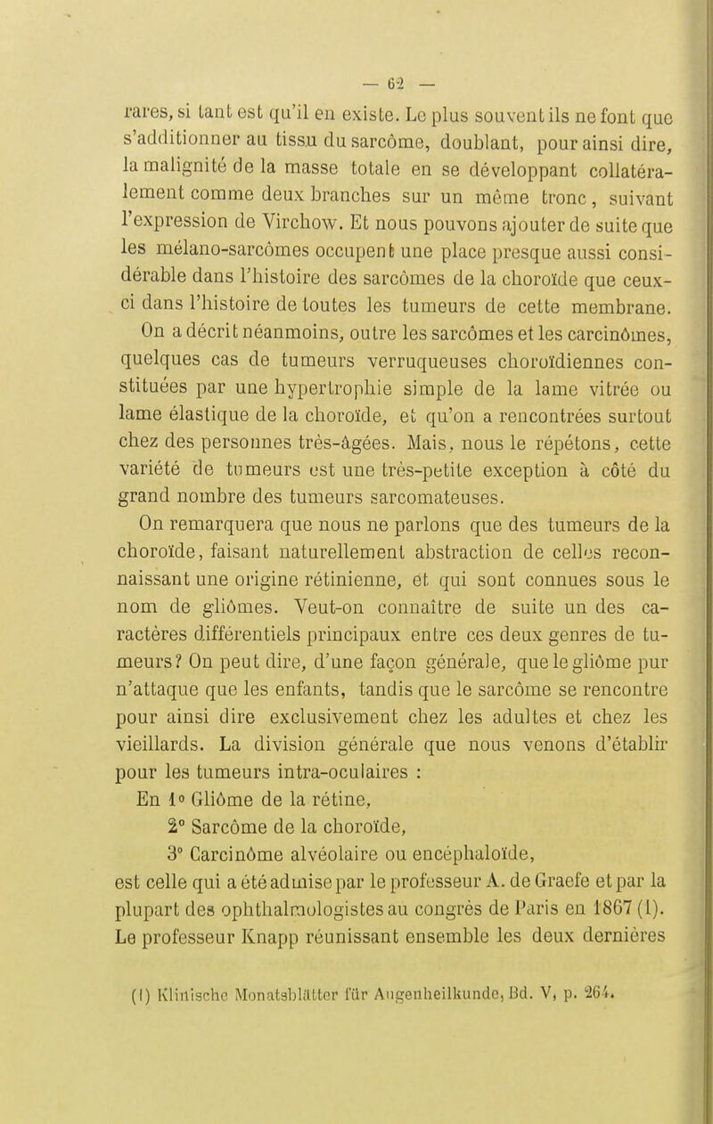 rares, si tant est qu'il en existe. Le plus souvent ils ne font que s'additionner au tiss.u du sarcome, doublant, pour ainsi dire, la malignité de la masse totale en se développant collatéra- lement comme deux branches sur un môme tronc, suivant l'expression de Virchow. Et nous pouvons ajouter de suite que les mélano-sarcômes occupent une place presque aussi consi- dérable dans l'histoire des sarcomes de la choroïde que ceux- ci dans l'histoire de toutes les tumeurs de cette membrane. On a décrit néanmoins, outre les sarcomes et les carcinômes, quelques cas de tumeurs verruqueuses choroïdiennes con- stituées par une hypertrophie simple de la lame vitrée ou lame élastique de la choroïde, et qu'on a rencontrées surtout chez des personnes très-âgées. Mais, nous le répétons, cette variété de tumeurs est une très-petite exception à côté du grand nombre des tumeurs sarcomateuses. On remarquera que nous ne parlons que des tumeurs de la choroïde, faisant naturellement abstraction de celles recon- naissant une origine rétinienne, et qui sont connues sous le nom de gliômes. Veut-on connaître de suite un des ca- ractères différentiels principaux entre ces deux genres de tu- meurs? On peut dire, d'une façon générale, quelegliôme pur n'attaque que les enfants, tandis que le sarcome se rencontre pour ainsi dire exclusivement chez les adultes et chez les vieillards. La division générale que nous venons d'établir pour les tumeurs intra-oculaires : En 1 Gliôme de la rétine, 2° Sarcome de la choroïde, 3° Carcinôme alvéolaire ou encéphaloïde, est celle qui a été admise par le professeur A. de Graefe et par la plupart des ophthalraologistesau congrès de Paris eu 1867(1). Le professeur Knapp réunissant ensemble les deux dernières (I) Kliilischc MonatablilLtcr fUr Angenheilkundc,Bd. V, p. 'IG't.