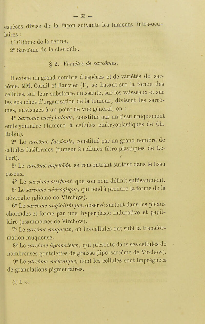 espèces divise de la façon suivante les tumeurs intra-ocu- laires : 1° Gliôme de la rétine, 2° Sarcome de la choroïde. § 2. Variétés de sarcômes. Il existe un grand nombre d'espèces et de variétés du sar- come. MM. Gornil et Ranvier (1), se basant sur la forme des cellules, sur leur substance unissante, sur les vaisseaux et sur les ébauches d'organisation de la tumeur, divisent les sarcô- mes, envisagés à un point de vue général, en : 1° Sarcome encéphaloïde, constitué par un tissu uniquement embryonnaire (tumeur à cellules embryoplastiques de Ch. Robin). 2° Le sarcome fasciculé, constitué par un grand nombre de cellules fusiformes (tumeur à cellules fibro-plastiques de Le- bert). 3° Le sarcômê myéloïde, se rencontrant surtout dans le tissu osseux. 4° Le sarcôme ossifiant, que son nom délinit suffisamment. 5° Lq sarcôme névroglique, qui tend à prendre la forme de la névroglie (gliôme de Virchctw). 6° Le sarcôme angiolithique, observé surtout dans les plexus choroïdes et formé par une hyperplasie indurative et papil- laire (psammômes de Virchow). 7° ho, sarcôme muqueux, oh. les cellules ont subi la transfor- mation muqueuse. 8 Le sarcôme lipomateux, qui présente dans ses cellules de nombreuses goutelettes de graisse (lipo-sarcôme de Yirchow). 9° Le sarcôme mélanique, dont les cellules sont imprégnées de granulations pigmentaires. (Ij L. c.