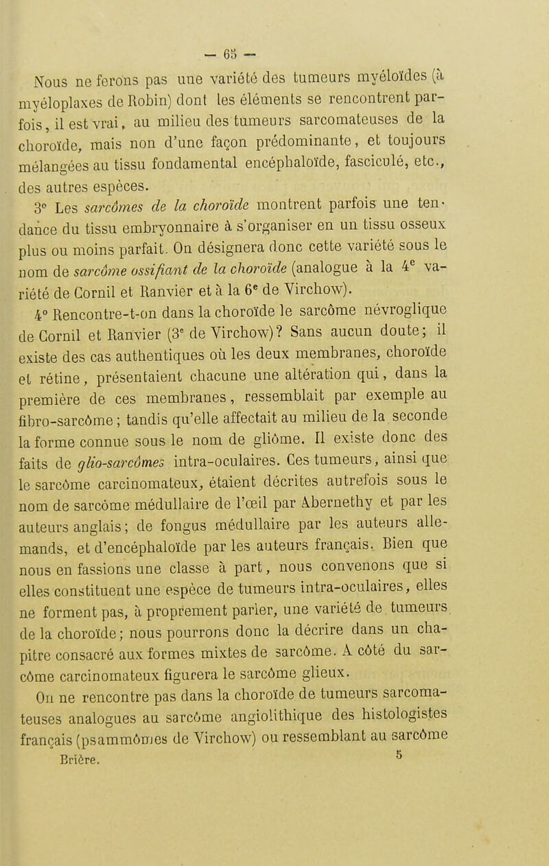 Nous ne ferons pas une variété des tumeurs myéloïdes (à myéloplaxes de Robin) dont les éléments se rencontrent par- fois, il est vrai, au milieu des tumeurs sarcomateuses de la choroïde, mais non d'une façon prédominante, et toujours mélangées au tissu fondamental encépbaloïde, fasciculé, etc., des autres espèces. 3 Les sarcômes de la choroïde montrent parfois une ten- dance du tissu embryonnaire à s'organiser en un tissu osseux plus ou moins parfait. On désignera donc cette variété sous le nom de sarcôrne ossifiant de la choroïde (analogue à la 4^ va- riété de Cornil et Ranvier et à la 6« de Virchow). 4° Rencontre-t-on dans la choroïde le sarcome névroglique de Cornil et Ranvier (3 de Virchow)? Sans aucun doute; il existe des cas authentiques où les deux membranes, choroïde et rétine, présentaient chacune une altération qui, dans la première de ces membranes, ressemblait par exemple au fibro-sarcôme ; tandis qu'elle affectait au milieu de la seconde la forme connue sous le nom de gliôme. Il existe donc des faits de glio-sarcômes intra-oculaires. Ces tumeurs, ainsi que le sarcôrne carcinomateux, étaient décrites autrefois sous le nom de sarcome médullaire de l'œil par Àbernethy et par les auteurs anglais ; de fongus médullaire par les auteurs alle- mands, et d'encéphaloïde parles auteurs français. Bien que nous en fassions une classe à part, nous convenons que si elles constituent une espèce de tumeurs intra-oculaires, elles ne forment pas, à proprement parler, une variété de tumeurs, de la choroïde ; nous pourrons donc la décrire dans un cha- pitre consacré aux formes mixtes de sarcôme. A côté du sar- côme carcinomateux figurera le sarcôme glieux. On ne rencontre pas dans la choroïde de tumeurs sarcoma- teuses analogues au sarcôme angiolithique des histologistes français (psammômes de Virchow) ou ressemblant au sarcôme Briôre. ^